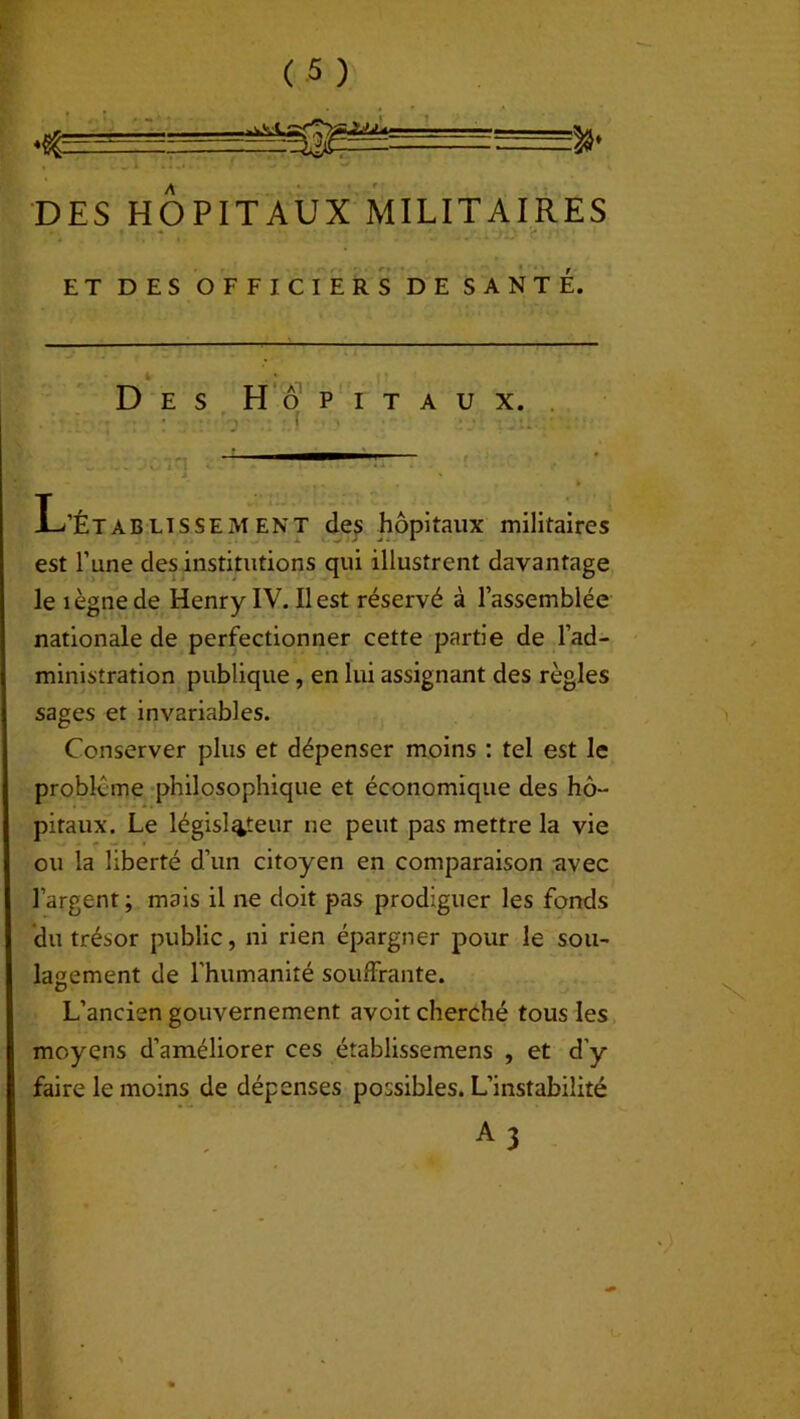 Z%' DES HOPITAUX MILITAIRES ET DES OFFICIERS DE SANTE. Des Hôpitaux. ! ~—  L’Établissement des hôpitaux militaires est l’une des institutions qui illustrent davantage le îègne de Henry IV. Il est réservé à l’assemblée nationale de perfectionner cette partie de l’ad- ministration publique, en lui assignant des règles sages et invariables. Conserver plus et dépenser moins : tel est le problème philosophique et économique des hô- pitaux. Le législateur ne peut pas mettre la vie ou la liberté d’un citoyen en comparaison avec l’argent ; mais il ne doit pas prodiguer les fonds du trésor public, ni rien épargner pour le sou- lagement de l'humanité souffrante. L’ancien gouvernement avoit cherché tous les moyens d’améliorer ces établissemens , et d’y faire le moins de dépenses possibles. L’instabilité