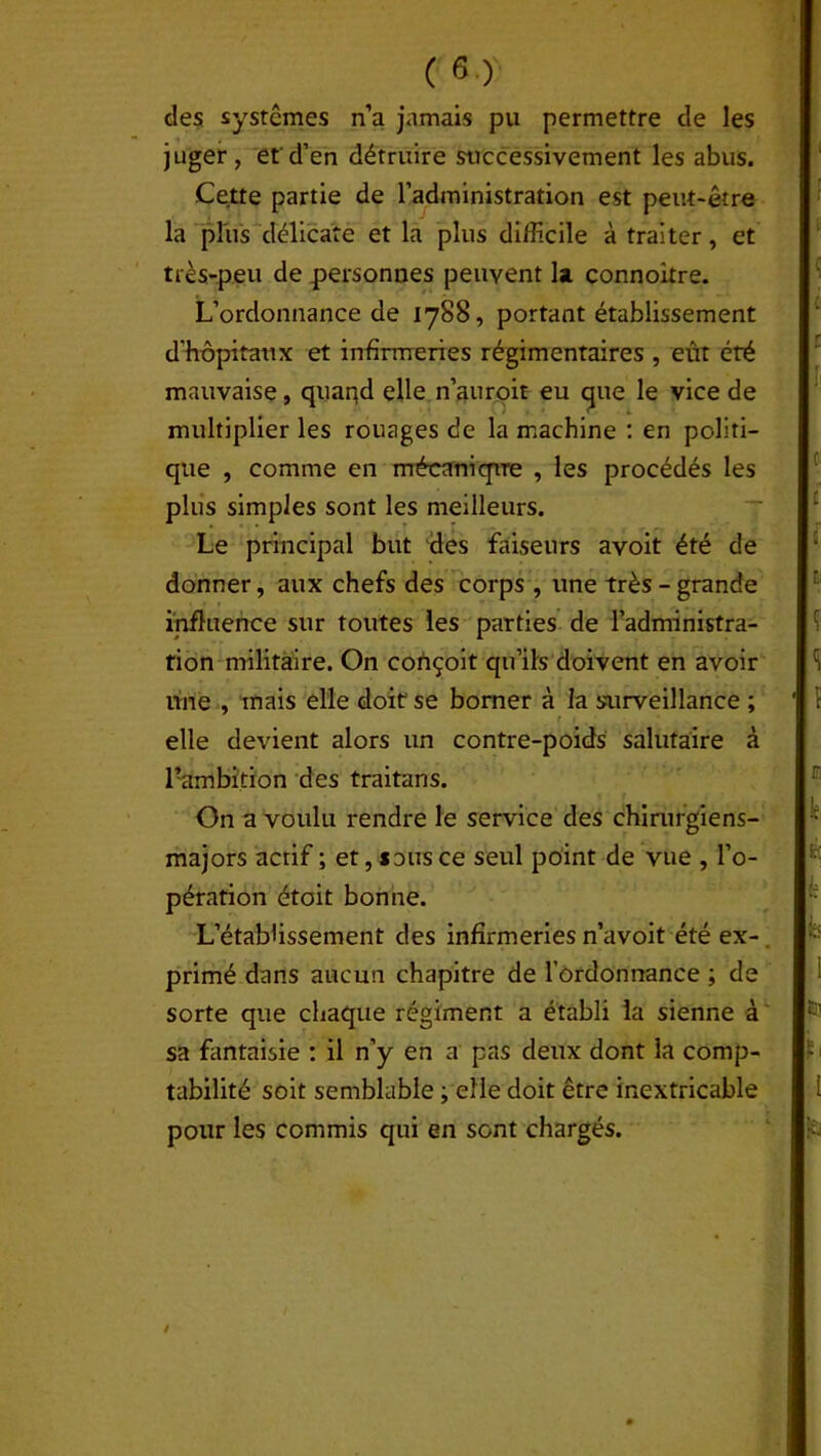 des systèmes n’a jamais pu permettre de les juger, et'd’en détruire successivement les abus. Cette partie de l’administration est peut-être la plus délicate et la plus difficile à traiter, et très-peu de personnes peuvent la connoitre. L’ordonnance de 1788, portant établissement d'hôpitaux et infirmeries régimentaires , eût été mauvaise, quand elle n’auroit eu que le vice de multiplier les rouages de la machine : en politi- que , comme en mécanique , les procédés les plus simples sont les meilleurs. Le principal but des faiseurs avoit été de donner, aux chefs des corps , une très - grande influence sur toutes les parties de l’administra- tion militaire. On conçoit qu’ils doivent en avoir une , mais elle doit se borner à la surveillance ; r 1 elle devient alors un contre-poids salutaire à Pambition des traitans. On a voulu rendre le service des chirurgiens- majors actif ; et, sous ce seul point de vue , l’o- pération étoit bonne. L’établissement des infirmeries n’avoit été ex- primé dans aucun chapitre de l’ordonnance ; de sorte que chaque régiment a établi la sienne à sa fantaisie : il n’y en a pas deux dont la comp- tabilité soit semblable ; elle doit être inextricable pour les commis qui en sont chargés.