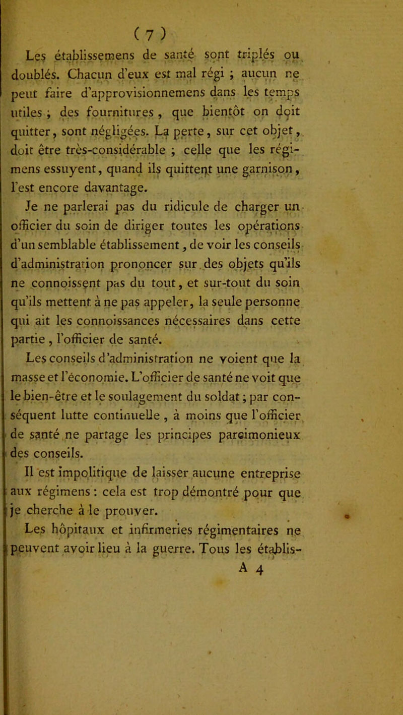 Les établissemens de santé sont triplés ou doublés. Chacun d’eux est mal régi ; aucun ne peut faire d’approvisionnemens dans les temps utiles ; des fournitures , que bientôt on dgit quitter, sont négligées. La perte, sur cet objet, doit être très-considérable ; celle que les régi- mens essuyent, quand ils quittent une garnison, l’est encore davantage. Je ne parlerai pas du ridicule de charger un officier du soin de diriger toutes les opérations d’un semblable établissement, de voir les conseils d’administration prononcer sur des objets qu’ils ne connoissent pas du tout, et sur-tout du soin qu’ils mettent à ne pas appeler, la seule personne qui ait les connoissances nécessaires dans cette partie , l’officier de santé. Les conseils d’administration ne voient que la masse et l’économie. L’officier de santé ne voit que le bien-être et le soulagement du soldat ; par con- séquent lutte continuelle , à moins que l’officier de santé ne partage les principes parcimonieux des conseils. Il est impolitique de laisser aucune entreprise aux régimens : cela est trop démontré pour que je cherche à le prouver. Les hôpitaux et infirmeries régimentaires ne peuvent avoir lieu à la guerre. Tous les établis- A 4