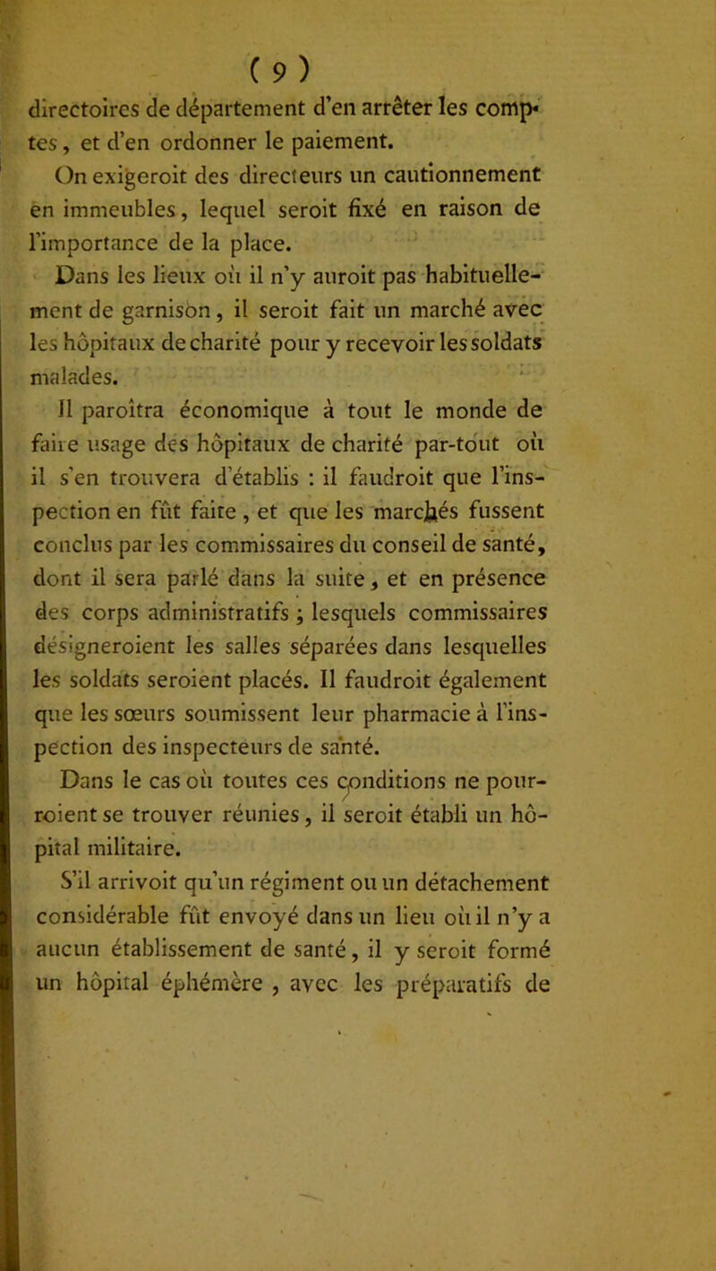 directoires de département d’en arrêter les comp« tes, et d’en ordonner le paiement. Onexigeroit des directeurs un cautionnement en immeubles, lequel seroit fixé en raison de l’importance de la place. Dans les lieux où il n’y auroit pas habituelle- ment de garnison, il seroit fait un marché avec les hôpitaux de charité pour y recevoir les soldats malades. Jl paroîtra économique à tout le monde de faire usage des hôpitaux de charité par-tout où il s’en trouvera d établis : il faudroit que l’ins- pection en fût faite , et que les marchés fussent conclus par les commissaires du conseil de santé, dont il sera parlé dans la suite, et en présence des corps administratifs ; lesquels commissaires désigneroient les salles séparées dans lesquelles les soldats seroient placés. Il faudroit également que les sœurs soumissent leur pharmacie à l’ins- pection des inspecteurs de santé. Dans le cas où toutes ces conditions ne pour- roient se trouver réunies, il seroit établi un hô- pital militaire. S’il arrivoit qu’un régiment ou un détachement considérable fût envoyé dans un lieu où il n’y a aucun établissement de santé, il y seroit formé un hôpital éphémère , avec les préparatifs de