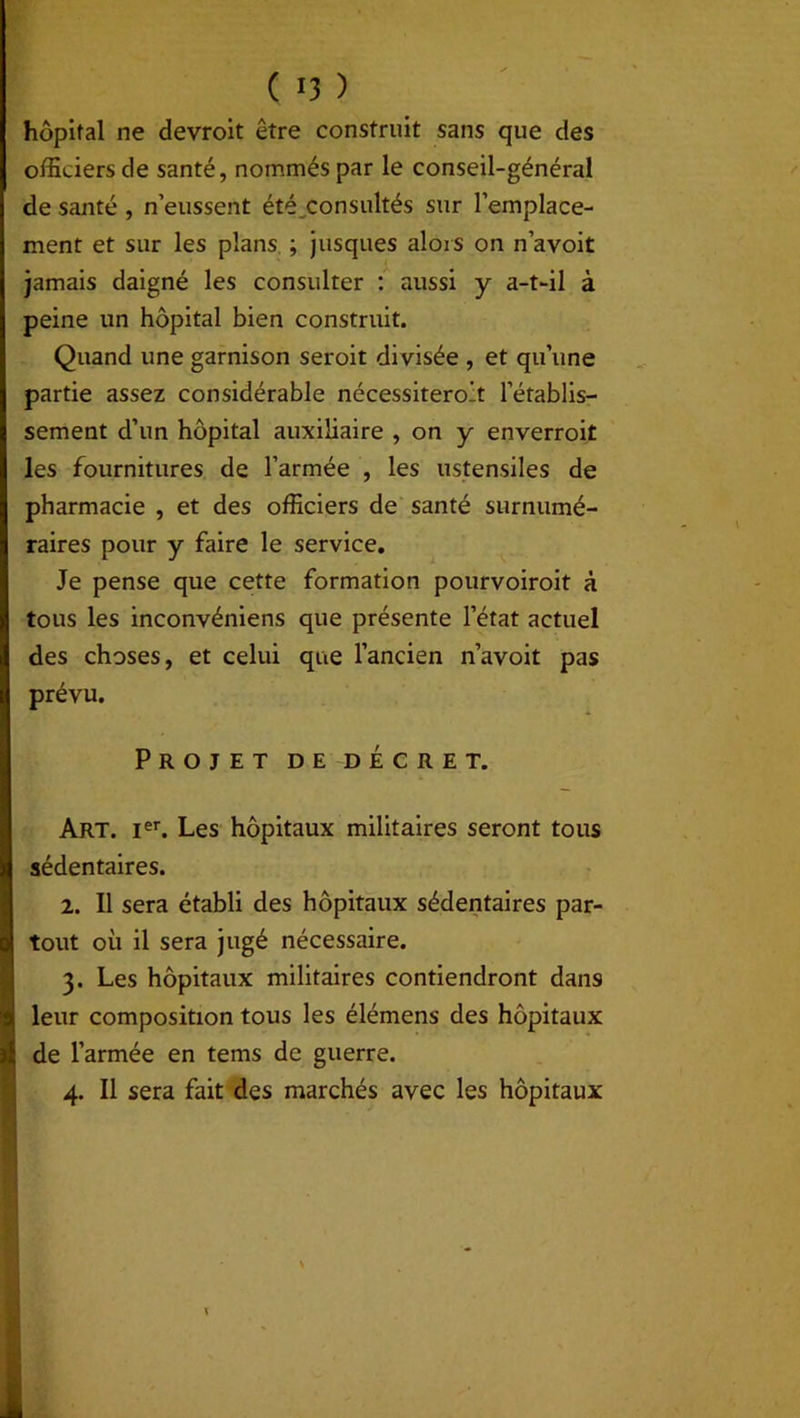 hôpital ne devroit être construit sans que des officiers de santé, nommés par le conseil-général de santé , n’eussent été consultés sur l’emplace- ment et sur les plans ; jusques alors on n’avoit jamais daigné les consulter : aussi y a-t-il à peine un hôpital bien construit. Quand une garnison seroit divisée , et qu’une partie assez considérable nécessiteront l’établis- sement d’un hôpital auxiliaire , on y enverroit les fournitures de l’armée , les ustensiles de pharmacie , et des officiers de santé surnumé- raires pour y faire le service. Je pense que cette formation pourvoiroit à tous les inconvéniens que présente l’état actuel des choses, et celui que l’ancien n’avoit pas prévu. Projet de décret. Art. Ier. Les hôpitaux militaires seront tous sédentaires. 2. Il sera établi des hôpitaux sédentaires par- tout où il sera jugé nécessaire. 3. Les hôpitaux militaires contiendront dan9 leur composition tous les élémens des hôpitaux de l’armée en tems de guerre. 4. Il sera fait des marchés avec les hôpitaux