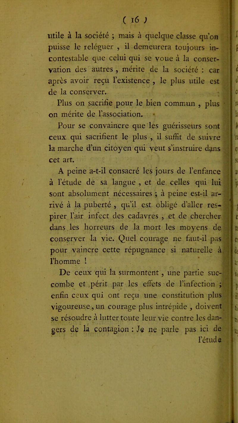 utile à la société ; mais à quelque classe qu’on puisse le relègue): , il demeurera toujours in- contestable que celui qui se voue à la conser- vation des autres , mérite de la société : car après avoir reçu l’existence , le plus utile est de la conserver. Plus on sacrifie pour le bien commun , plus on mérite de l’association. Pour se convaincre que les guérisseurs sont ceux qui sacrifient le plus , il suffit de suivre la marche d’un citoyen qui veut s’instruire dans cet art. A peine a-t-il consacré les jours de l’enfance à l’étude de sa langue , et de celles qui lui sont absolument nécessaires ; à peine est-il ar- rivé à la puberté , qu’il est obligé d’aller res- pirer l’air infect des cadavres , et de chercher dans les horreurs de la mort les moyens de conserver la vie. Quel courage ne faut-il pas pour vaincre cette répugnance si naturelle à l’homme ! De ceux qui la surmontent, une partie suc- combe et périt par les effets de l’infection ; enfin ceux qui ont reçu une constitution plus vigoureuse, un courage plus intrépide , doivent se résoudre à lutter toute leur vie contre les dan- gers de la contagion : Je ne parle pas ici de l’étud e