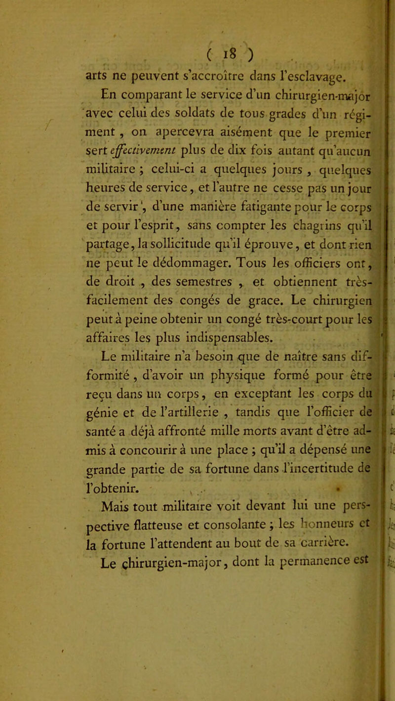 /' arts ne peuvent s’accroître dans l’esclavage. En comparant le service d’un chirurgien-major avec celui des soldats de tous grades d’un régi- ment , on apercevra aisément que le premier sert effectivement plus de dix fois autant qu’aucun militaire ; celui-ci a quelques jours , quelques heures de service, et l’autre ne cesse pas un jour de servir1, d’une manière fatigante pour le corps et pour l’esprit, sans compter les chagrins qu’il partage, la sollicitude qu’il éprouve, et dont rien ne peut le dédommager. Tous les officiers ont, de droit , des semestres , et obtiennent très- facilement des congés de grâce. Le chirurgien peut à peine obtenir un congé très-court pour les affaires les plus indispensables. Le militaire n’a besoin que de naître sans dif- formité , d’avoir un physique formé pour être reçu dans un corps, en exceptant les corps du génie et de l’artillerie , tandis que l’officier de santé a déjà affronté mille morts avant d’être ad- mis à concourir à une place ; qu’il a dépensé une grande partie de sa fortune dans l’incertitude de l’obtenir. v .. w; Mais tout militaire voit devant lui une pers- pective flatteuse et consolante ; les honneurs et la fortune l’attendent au bout de sa carrière. Le çhirurgien-major, dont la permanence est F £, h lié c h U u : k