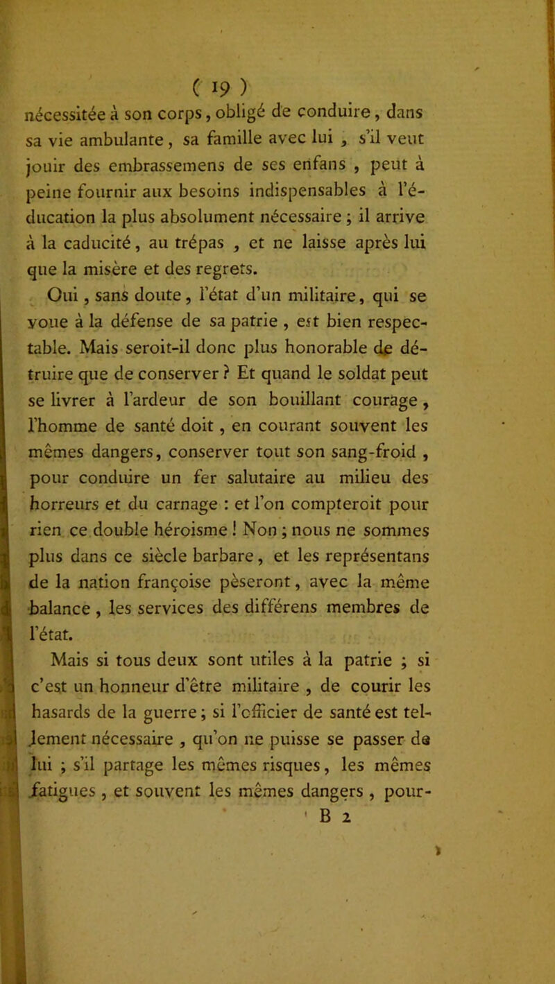 nécessitée à son corps, obligé de conduire, dans sa vie ambulante, sa famille avec lui , s’il veut jouir des embrassemens de ses enfans , peut à peine fournir aux besoins indispensables à l’é- ducation la plus absolument nécessaire ; il arrive à la caducité, au trépas , et ne laisse après lui que la misère et des regrets. Oui, sans doute, l’état d’un militaire, qui se youe à la défense de sa patrie , est bien respec- table. Mais seroit-il donc plus honorable de dé- truire que de conserver ? Et quand le soldat peut se livrer à l’ardeur de son bouillant courage, l’homme de santé doit, en courant souvent les mêmes dangers, conserver tout son sang-froid , pour conduire un fer salutaire au milieu des horreur s et du carnage : et l’on compteroit pour rien ce double héroisme ! Non ; nous ne sommes plus dans ce siècle barbare, et les représentais de la nation françoise pèseront, avec la même balance , les services des différens membres de l’état. Mais si tous deux sont utiles à la patrie ; si c’est un honneur d’être militaire , de courir les hasards de la guerre ; si l’officier de santé est tel- lement nécessaire , qu’on ne puisse se passer de lui ; s’il partage les mêmes risques, les mêmes .fatigues , et souvent les mêmes dangers , pour- B 2 I