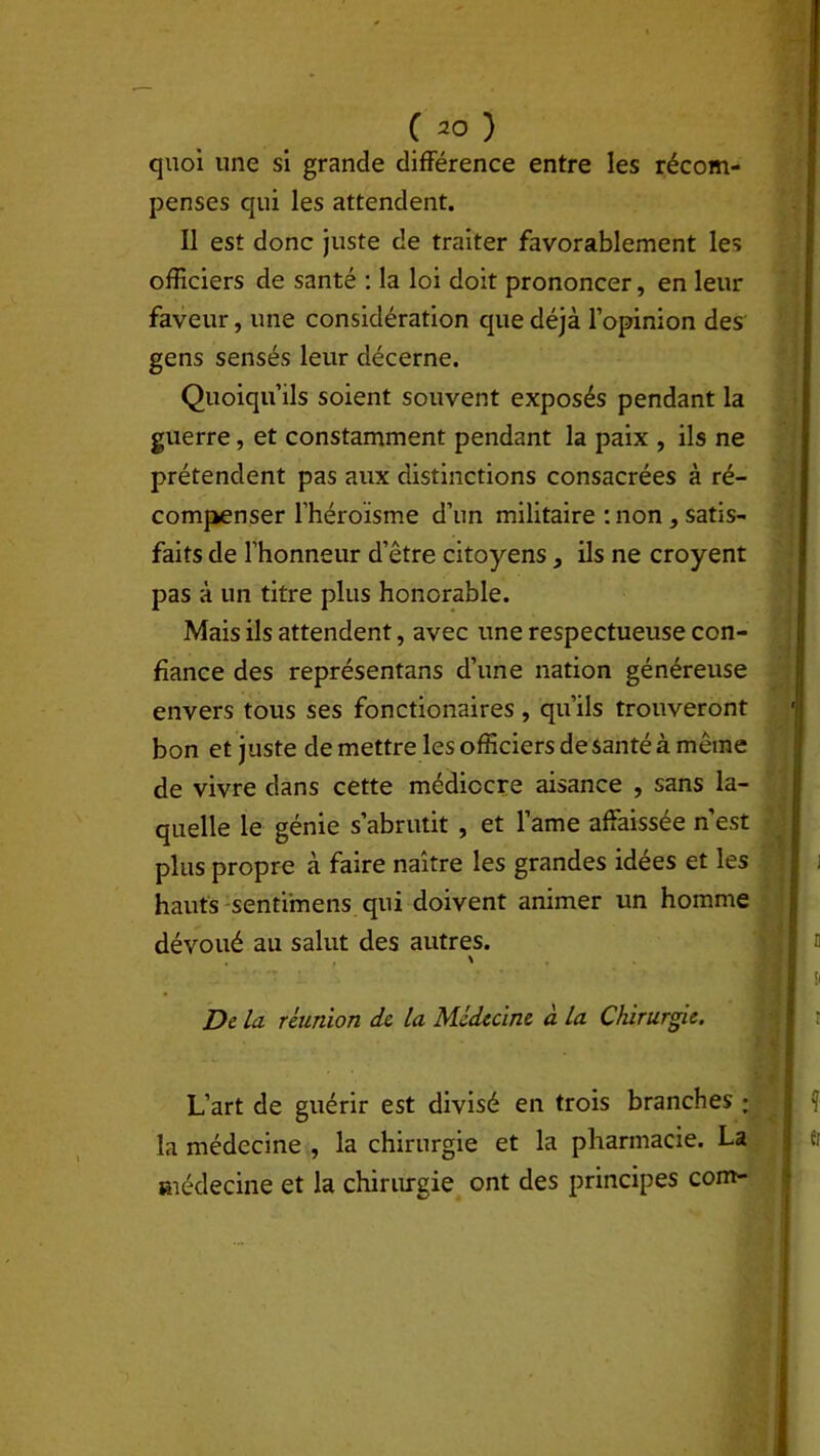 quoi une si grande différence entre les récom- penses qui les attendent. Il est donc juste de traiter favorablement les officiers de santé : la loi doit prononcer, en leur faveur, une considération que déjà l’opinion des gens sensés leur décerne. Quoiqu’ils soient souvent exposés pendant la guerre, et constamment pendant la paix , ils ne prétendent pas aux distinctions consacrées à ré- compenser l’héroïsme d’un militaire : non , satis- faits de l’honneur d’être citoyens, ils ne croyent pas à un titre plus honorable. Mais ils attendent, avec une respectueuse con- fiance des représentans d’une nation généreuse envers tous ses fonctionaires , qu’ils trouveront bon et juste de mettre les officiers de santé à même de vivre dans cette médiocre aisance , sans la- quelle le génie s’abrutit , et lame affaissée n’est plus propre à faire naître les grandes idées et les hauts sentimens qui doivent animer un homme dévoué au salut des autres. t ' De la réunion de la Médecine à la Chirurgie. L’art de guérir est divisé en trois branches ; la médecine , la chirurgie et la pharmacie. La médecine et la chirurgie ont des principes com-