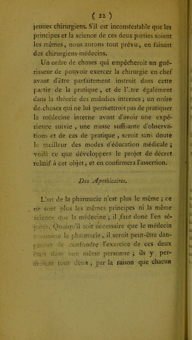 jeunes chirurgiens. S’il est inconstestable que les principes et la science de ces deux parties soient les mêmes, nous aurons tout prévu, en faisant des chirurgiens-médecins. Un ordre de choses qui empêcheroit un gué- risseur de pouvoir exercer la chirurgie en chef avant d’être parfaitement instruit dans cette partie de la pratique , et de l’être également dans la théorie des maladies internes ; un ordre de choses qui ne lui permettroit pas de pratiquer la médecine interne avant d’avoir une expé- rience suivie , une masse suffisante d’observa- tions et de cas de pratique , seroit sans doute le meilleur des modes d'éducation médicale ; voilà ce que développera le projet de décret relatif à cet objet, et en confirmera l’assertion. Des Apothicaires. L’art de la pharmacie n’est plus le même ; ce ne sont plus les mêmes principes ni la même science que la médecine ; il faut donc l’en sé- parer. Quoiqu’il soit nécessaire que le médecin c< u mois se la pharmacie, il seroit peut-être dan- çv; o de confondre l’exercice de ces deux éra s dm? une même personne ; ils y per- çu oient tons deux, parla raison que chacun