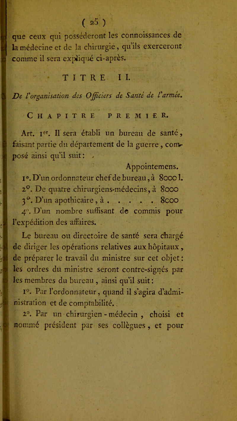 que ceux qui posséderont les connoissances de la médecine et de la chirurgie, quils exerceront comme il sera expiiq’ié ci-après. TITRE II. De l'organisation des Officiers de Santé de l'armée. Chapitre premier. l __ «. Art. Ier. Il sera établi un bureau de santé, faisant partie du département de la guerre , con> posé ainsi qu’il suit: , Appointemens. 1°. D’un ordonnateur chef de bureau, à 8coc 1. 2q. De quatre chirurgiens-médecins, à 8000 3°. D’un apothicaire , à 8coo 4°. D’un nombre suffisant de commis pour l’expédition des affaires. Le bureau ou directoire de santé sera chargé de diriger les opérations relatives aux hôpitaux, de préparer le travail du ministre sur cet objet : les ordres du ministre seront contre-signés par les membres du bureau , ainsi qu’il suit : i°. Par l’ordonnateur, quand il s’agira d’admi- nistration et de comptabilité., 2°. Par un chirurgien - médecin , choisi et nommé président par ses collègues , et pour