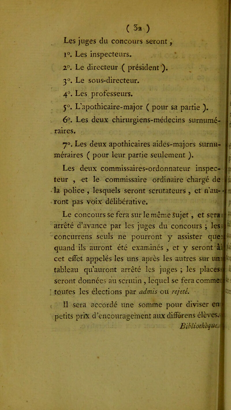 ( 3* ) Les juges du concours seront, 1°. Les inspecteurs. 2°. Le directeur ( président ). 3°. Le sous-directeur. 4°. Les professeurs. 5°. L’apothicaire-major ( pour sa partie ). 6°. Les deux chirurgiens-médecins surnumé- raires. 7°. Les deux apothicaires aides-majors surnu- méraires ( pour leur partie seulement ). Les deux commissaires-ordonnateur inspec- teur , et le commissaire ordinaire chargé de la police , lesquels seront scrutateurs , et n’au- ront pas voix délibérative. Le concours se fera sur le même sujet, et sera i arrêté d’avance par les juges du concours ; les- concurrens seuls ne pourront y assister que: quand ils auront été examinés , et y seront à‘ cet effet appelés les uns après les autres sur un tableau qu’auront arrêté les juges ; les places seront données ail scrutin, lequel se fera comme toutes les élections par admis ou rejeté. Il sera accordé une somme pour diviser en petits prix d’encouragement aux différens élèves. Bibliothèque.