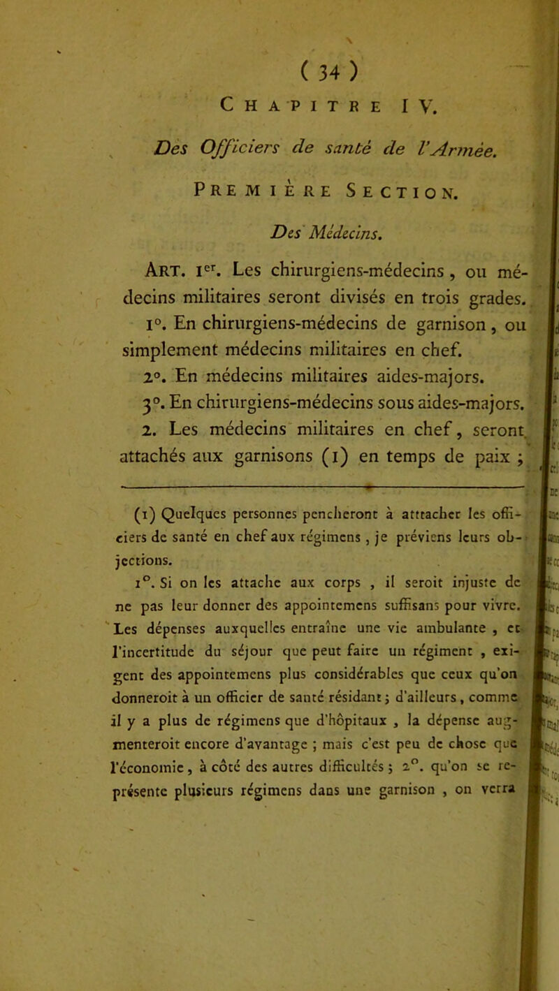 Chapitre IV. Des Officiers cle santé de l'Année. Première Section. Des Médecins. Art. Ier. Les chirurgiens-médecins , ou mé- decins militaires seront divisés en trois grades. 1°. En chirurgiens-médecins de garnison, ou simplement médecins militaires en chef. 2°. En médecins militaires aides-majors. 3°. En chirurgiens-médecins sous aides-majors. 2. Les médecins militaires en chef, seront, attachés aux garnisons (i) en temps de paix ; (i) Quelques personnes pencheront à atteacher les offi- ciers de santé en chef aux régimens , je préviens leurs ob- jections. i°. Si on les attache aux corps , il seroit injuste de ne pas leur donner des appointemens suffisans pour vivre. Les dépenses auxquelles entraîne une vie ambulante , et l’incertitude du séjour que peut faire un régiment , exi- gent des appointemens plus considérables que ceux qu’on donneroit à un officier de santé résidant ; d’ailleurs , comme il y a plus de régimens que d’hôpitaux , la dépense aug- menteroit encore d’avantage ; mais c’est peu de chose que l'économie , à côté des autres difficultés ; 2.°. qu’on se re- présente plusieurs régimens dans une garnison , on verra