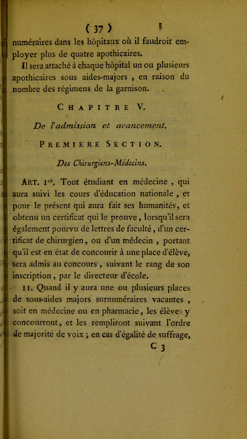 numéraires dans les hôpitaux où il faudroit em- ployer plus de quatre apothicaires. Il sera attaché à chaque hôpital un ou plusieurs apothicaires sous aides-majors , en raison du nombre des régimens de la garnison. Chapitre V. De ïadmission et avancement. | Première Section. Des Chirurgiens-Médecins. Art. Ier. Tout étudiant en médecine , qui aura suivi les cours d’éducation nationale , et pour le présent qui aura fait ses humanités, et obtenu un certificat qui le prouve, lorsqu’il sera également pourvu de lettres de faculté, d’un cer- tificat de chirurgien, ou d’un médecin , portant qu’il est en état de concourir à une place d’élève, sera admis au concours , suivant le rang de son inscription, par le directeur d’école. 11. Quand il y aura une ou plusieurs places de sous-aides majors surnuméraires vacantes , soit en médecine ou en pharmacie, les élèves y concourront, et les rempliront suivant l’ordre de majorité de voix ; en cas d’égalité de suffrage, C3 f