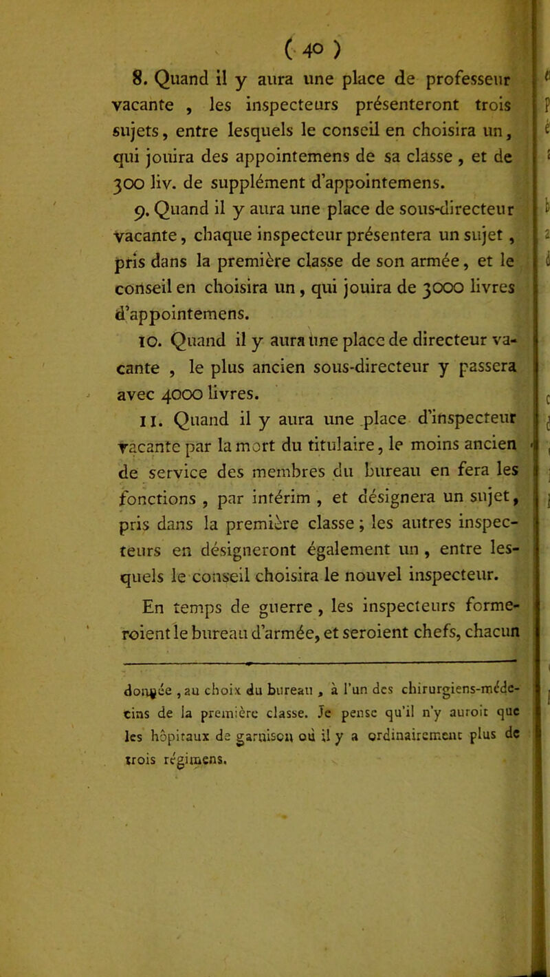 ( 4° ) 8. Quand il y aura une place de professeur vacante , les inspecteurs présenteront trois sujets, entre lesquels le conseil en choisira un, qui jouira des appointemens de sa classe , et de 300 liv. de supplément d’appointemens. 9. Quand il y aura une place de sous-directeur vacante, chaque inspecteur présentera un sujet, pris dans la première classe de son armée, et le conseil en choisira un, qui jouira de 3000 livres d’appointemens. \ 10. Quand il y aura une place de directeur va- cante , le plus ancien sous-directeur y passera avec 4000 livres. 11. Quand il y aura une place d’inspecteur vacante par la mort du titulaire, le moins ancien de service des membres du bureau en fera les fonctions , par intérim , et désignera un sujet, pris dans la première classe ; les autres inspec- teurs en désigneront également un , entre les- quels le conseil choisira le nouvel inspecteur. En temps de guerre , les inspecteurs forme- roient le bureau d’armée, et seroient chefs, chacun dorade ,au choix du bureau , à l’un des chirurgiens-méde- cins de la première classe. Je pense qu'il n’y auroit que les hôpitaux de garnison où U y a ordinairement plus de irois régimens.