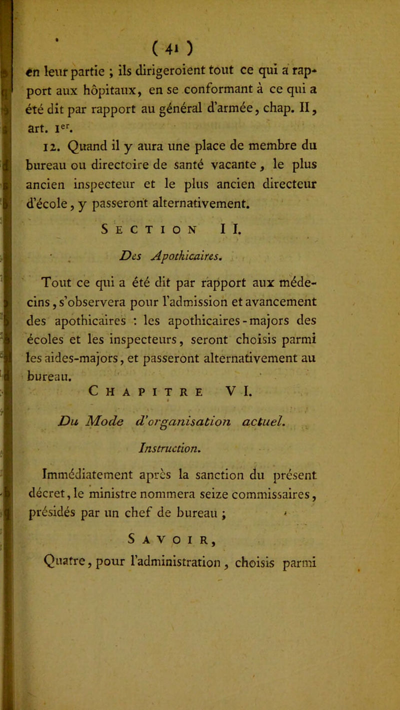 (4* ) tn lent partie ; ils dirigeroient tout ce qui a rap- port aux hôpitaux, en se conformant à ce qui a été dit par rapport au général d’armée, chap. II, art. Ier. 12. Quand il y aura une place de membre du bureau ou directoire de santé vacante, le plus ancien inspecteur et le plus ancien directeur d’école, y passeront alternativement. Section II. ■ . Des Apothicaires. Tout ce qui a été dit par rapport aux méde- cins , s’observera pour l’admission et avancement des apothicaires : les apothicaires-majors des écoles et les inspecteurs, seront choisis parmi les aides-majors, et passeront alternativement au bureau. Chapitre VI. Du Mode d’organisation actuel. Instruction. Immédiatement après la sanction du présent décret, le ministre nommera seize commissaires, présidés par un chef de bureau ; • Savoir, Quatre, pour l’administration , choisis parmi