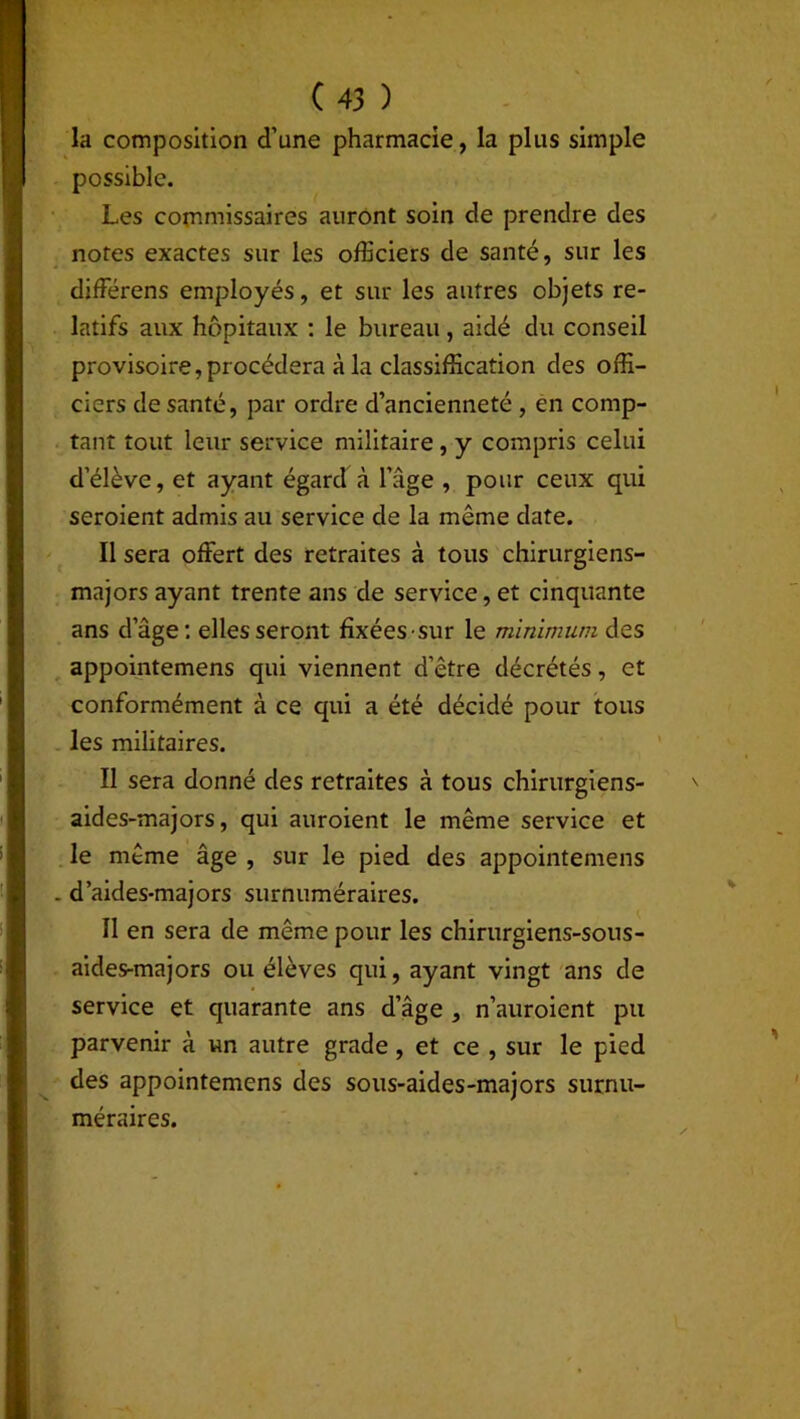 la composition d’une pharmacie, la plus simple possible. Les commissaires auront soin de prendre des notes exactes sur les officiers de santé, sur les différens employés, et sur les autres objets re- latifs aux hôpitaux : le bureau, aidé du conseil provisoire,procédera à la classification des offi- ciers de santé, par ordre d’ancienneté , en comp- tant tout leur service militaire , y compris celui d’élève, et ayant égard à l’âge , pour ceux qui seroient admis au service de la même date. Il sera offert des retraites à tous chirurgiens- majors ayant trente ans de service, et cinquante ans d’âge: elles seront fixées sur le minimum des appointemens qui viennent d’être décrétés, et conformément à ce qui a été décidé pour tous les militaires. Il sera donné des retraites à tous chirurgiens- aides-majors, qui auroient le même service et le même âge , sur le pied des appointemens . d’aides-majors surnuméraires. Il en sera de même pour les chirurgiens-sons- aides-majors ou élèves qui, ayant vingt ans de service et quarante ans d’âge , n’auroient pu parvenir à un autre grade, et ce , sur le pied des appointemens des sous-aides-majors surnu- méraires.