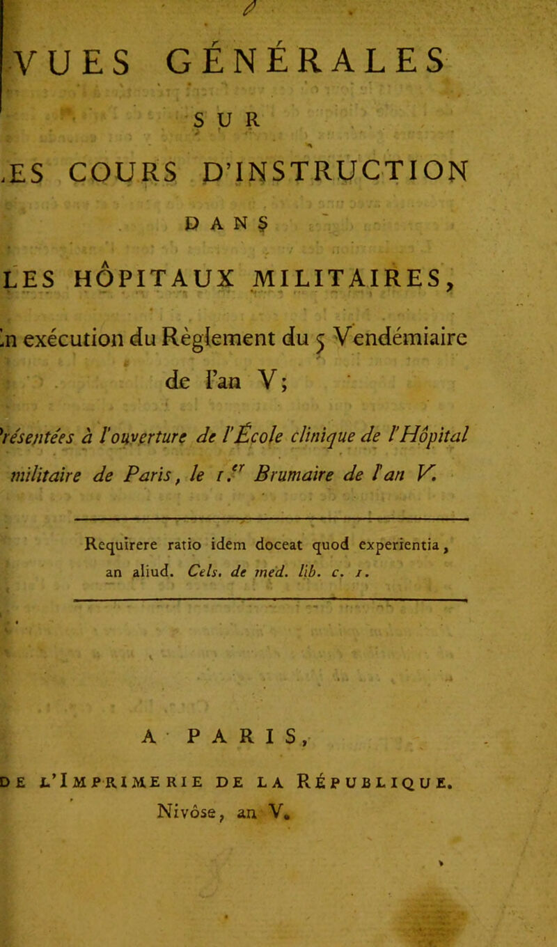 fi VUES GÉNÉRALES SUR * r. .ES COURS D’INSTRUCTION . -j DANS LES HÔPITAUX MILITAIRES, • • • « f ’n exécution du Règlement du 5 Vendémiaire de l’an V ; Présentées à l'ouverture de l'École clinique de l'Hôpital militaire de Paris, le 1 ? Brumaire de î an V. Requirere ratio idem doceat quod experientia, an aliud. Cels. de med. kb. c. i. A • PARIS, de l’Imprimerie de la République. Nivôse, an V.