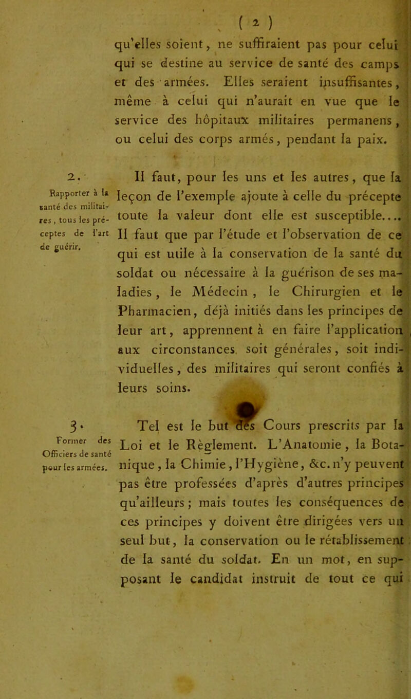 Rapporter à la santé des militai- res , tous les pré- ceptes de l’art de guérir. 3* Former des Officiers de santé peur les armées. qu’elles soient, ne suffiraient pas pour celui qui se destine au service de santé des camps et des armées. Elles seraient insuffisantes, même à celui qui n’aurait en vue que le service des hôpitaux militaires permanens, ou celui des corps armés, pendant la paix. leçon de l’exemple ajoute à celle du précepte toute la valeur dont elle est susceptible.... II faut que par l’étude et l’observation de ce qui est utile à la conservation de la santé du soldat ou nécessaire à la guérison de ses ma- ladies , le Médecin , le Chirurgien et le Pharmacien, déjà initiés dans les principes de leur art, apprennent à en faire l’application aux circonstances soit générales, soit indi- viduelles , des militaires qui seront confiés à leurs soins. Tel est le but Cours prescrits par la Loi et le Règlement. L’Anatomie , la Bota- nique, la Chimie , l’Hygiène, &c.n’y peuvent pas être professées d’après d’autres principes qu’ailleurs ; mais toutes les conséquences de ces principes y doivent être dirigées vers un seul but, la conservation ou le rétablissement de la santé du soldat. En un mot, en sup- posant le candidat instruit de tout ce qui