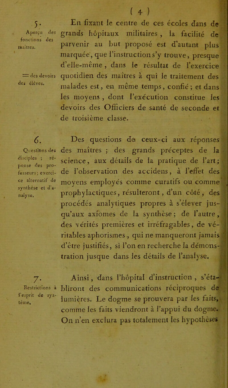 5- Aperçu <tes fonctions des tuai très. — des devoirs des élèves. ( 4 ) En fixant le centre de ces écoles dans de grands hôpitaux militaires , la facilité de parvenir au but proposé est d’autant plus marquée, que l’instruction s’y trouve, presque d’elle-même, dans le résultat de l’exercice quotidien des maîtres à qui le traitement des malades est, en même temps, confié; et dans les moyens , dont l’exécution constitue les devoirs des Officiers de santé de seconde et de troisième classe. 6. Questions des disciples ; ré- ponse des pro- fesseurs ; exerci- ce alternatif de synthèse et d’a- nalyse. Des questions det ceux-ci aux réponses des maîtres ; des grands préceptes de la science, aux détails de la pratique de l’art; de l’observation des accidens, à l’effet des moyens employés comme curatifs ou comme prophylactiques, résulteront, d’un côté, des procédés analytiques propres à s’élever jus- *' qu’aux axiomes de la synthèse ; de l’autre , < des vérités premières et irréfragables, de vé- ritables aphorismes , qui ne manqueront jamais d’être justifiés, si l’on en recherche la démons- tration jusque dans les détails de l’analyse. •> Ainsi, dans l’hôpital d’instruction, s’éta- Kestrictions à bliront des communications réciproques de ;^nt de 5>s lumières. Le dogme se prouvera par les faits, comme les faits viendront à l’appui du dogme. On n’en exclura pas totalement les hypothèses