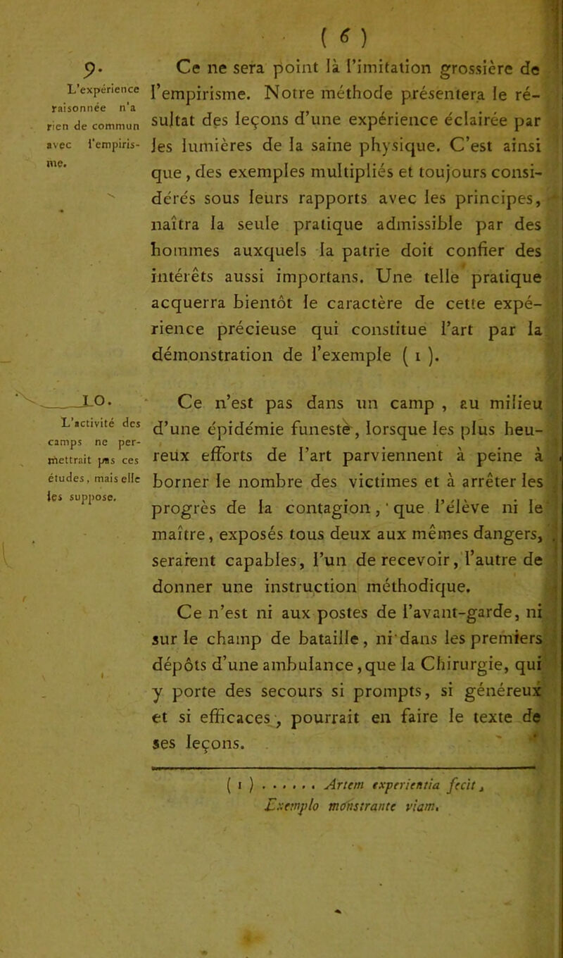 9- L’expérience raisonnée n‘a rien de commun avec l'empiris- me. Ce ne sera point là l’imitation grossière de l’empirisme. Notre méthode présentera le ré- sultat des leçons d’une expérience éclairée par les lumières de la saine physique. C’est ainsi que , des exemples multipliés et toujours consi- dérés sous leurs rapports avec les principes, naîtra la seule pratique admissible par des hommes auxquels la patrie doit confier des intérêts aussi importans. Une telle pratique acquerra bientôt le caractère de cette expé- rience précieuse qui constitue l’art par la démonstration de l’exemple ( i ). LO. L’activité des camps ne per- mettrait pus ces études, mais elle les suppose. i Ce n’est pas dans un camp , au milieu d’une épidémie funeste, lorsque les plus heu- reux efforts de l’art parviennent à peine à borner le nombre des victimes et à arrêter les progrès de la contagionque l’élève ni le' maître, exposés tous deux aux mêmes dangers, . seraient capables, l’un de recevoir, l’autre de donner une instruction méthodique. Ce n’est ni aux postes de l’avant-garde, ni sur le champ de bataille, ni'dans les premiers dépôts d’une ambulance, que la Chirurgie, qui y porte des secours si prompts, si généreux et si efficaces, pourrait en faire le texte de ses leçons. ( i ) Art cm experientia fccit, Extmplo mtfnstrantt viam.