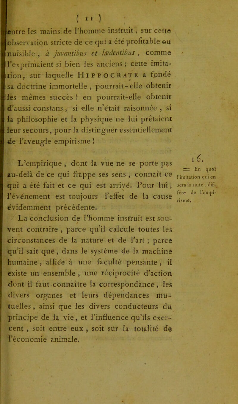 entre les mains cle l’homme instruit, sur cette observation stricte de ce qui a été profitable eu nuisible , à juvantibus et Icedenùbus , comme l’exprimaient si bien les anciens ; cette imita- tion , sur laquelle HIPPOCRATE a fondé sa doctrine immortelle , pourrait-elle obtenir les mêmes succès ! en pourrait-elle obtenir d’aussi constans , si elle n’était raisonnée , si la philosophie et la physique ne lui prêtaient leur secours, pour la distinguer essentiellement de l’aveugle empirisme l L’empirique , dont la vue ne se porte p;is au-delà de ce qui frappe ses sens, connaît ce qui a été fait et ce qui est arrivé. Pour lui, l’événement est toujours l’effet de la cause évidemment précédente. La conclusion de l’homme instruit est sou- / vent contraire , parce qu’il calcule toutes les circonstances de la nature et de l’art ; parce qu’il sait que , dans le système de la machine humaine, alliée à une faculté pensante, il existe un ensemble , une réciprocité d’action dont il faut connaître la correspondance, les divers organes et leurs dépendances mu- tuelles , ainsi que les divers conducteurs du principe de la vie, et l’influence qu’ils exer- cent , soit entre eux , soit sur la totalité de l’économie animale. I 6. m En <jueî l’imitation qui en sera la suite , dif-_ fère de l’empi- risme,