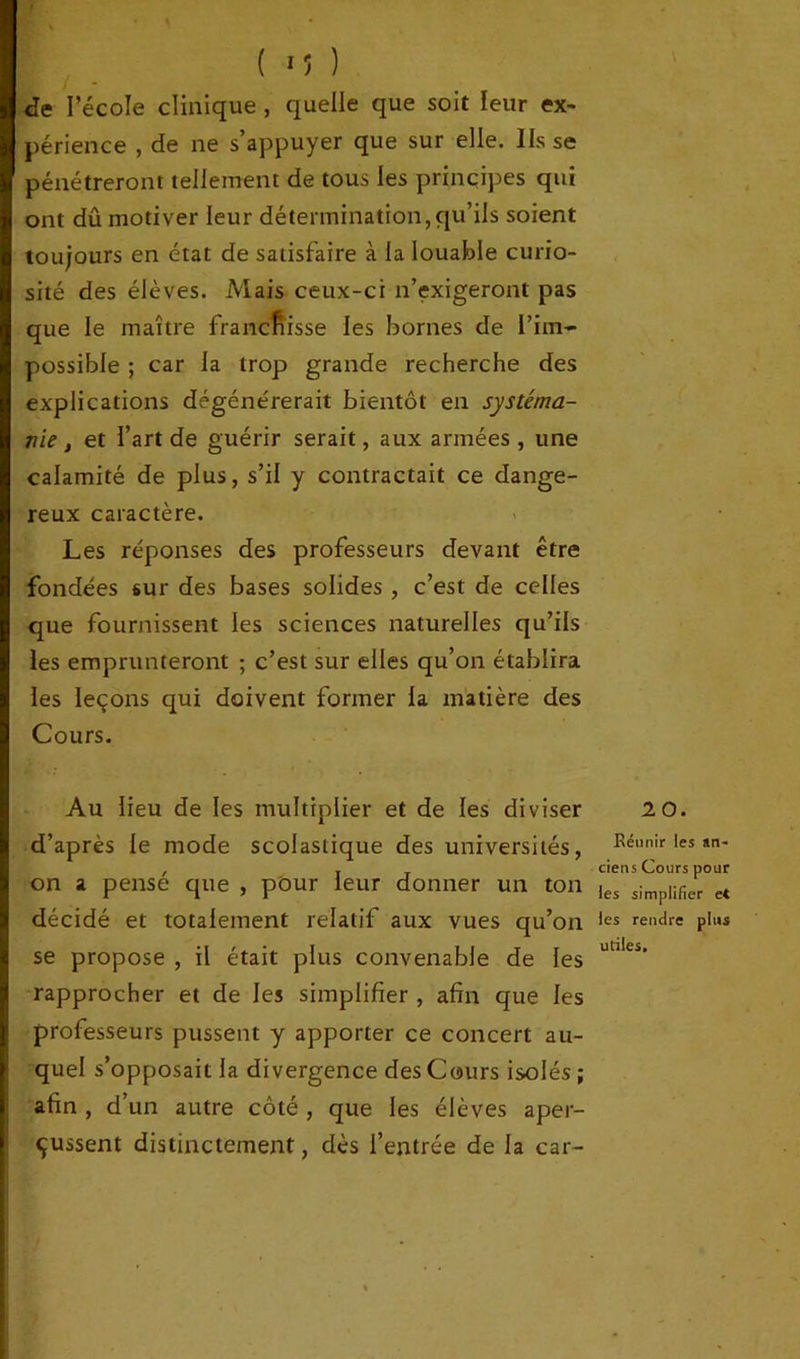 de l’école clinique , quelle que soit leur ex- périence , de ne s’appuyer que sur elle. Ils se pénétreront tellement de tous les principes qui ont dû motiver leur détermination,qu’ils soient toujours en état de satisfaire à la louable curio- sité des élèves. Mais ceux-ci n’exigeront pas que le maître franchisse les bornes de l’im- possible ; car la trop grande recherche des explications dégénérerait bientôt en systéma- nie, et l’art de guérir serait, aux armées , une calamité de plus, s’il y contractait ce dange- reux caractère. Les réponses des professeurs devant être fondées sur des bases solides , c’est de celles que fournissent les sciences naturelles qu’ils les emprunteront ; c’est sur elles qu’on établira les leçons qui doivent former la matière des Cours. Au lieu de les multiplier et de les diviser d’après le mode scolastique des universités, on a pensé que , pour leur donner un ton décidé et totalement relatif aux vues qu’on se propose , il était plus convenable de les rapprocher et de les simplifier , afin que les professeurs pussent y apporter ce concert au- quel s’opposait la divergence des Cours isolés ; afin , d’un autre côté, que les élèves aper- çussent distinctement, dès l’entrée de la car- 20. Réunir les an- ciens Cours pour les simplifier et les rendre plus utiles.