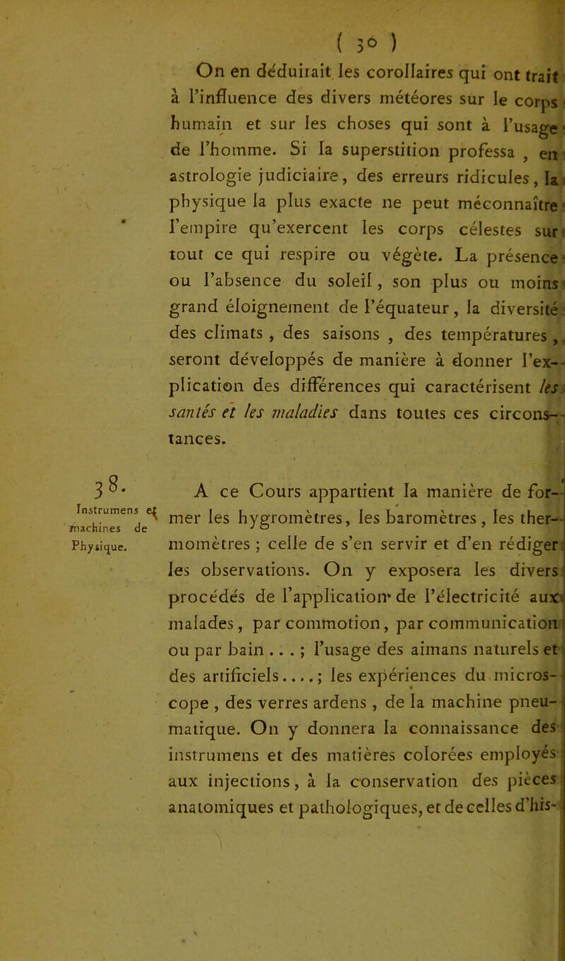 38. Instrumens machines de Physique. ( 3° ) On en déduirait les corollaires qui ont trait à l’influence des divers météores sur le corps ■ humain et sur les choses qui sont à l’usage ■ de l’homme. Si la superstition professa , en astrologie judiciaire, des erreurs ridicules, la physique la plus exacte ne peut méconnaîtrea l’empire qu’exercent les corps célestes sur tout ce qui respire ou végète. La présence- ou l’absence du soleil, son plus ou moins grand éloignement de l’équateur, la diversité des climats , des saisons , des températures,. seront développés de manière à donner l’ex- plication des différences qui caractérisent les santés et les maladies dans toutes ces circons- tances. A ce Cours appartient la manière de for- mer les hygromètres, les baromètres, les ther- momètres ; celle de s’en servir et d’en rédiger les observations. On y exposera les divers procédés de l’application* de l’électricité aux malades, par commotion, par communication ou par bain ... ; l’usage des aimans naturels et des artificiels ; les expériences du micros- cope , des verres ardens , de la machine pneu-^ matique. On y donnera la connaissance des instrumens et des matières colorées employés aux injections, à la conservation des pièces anatomiques et pathologiques, et de celles d’his- ^ mt