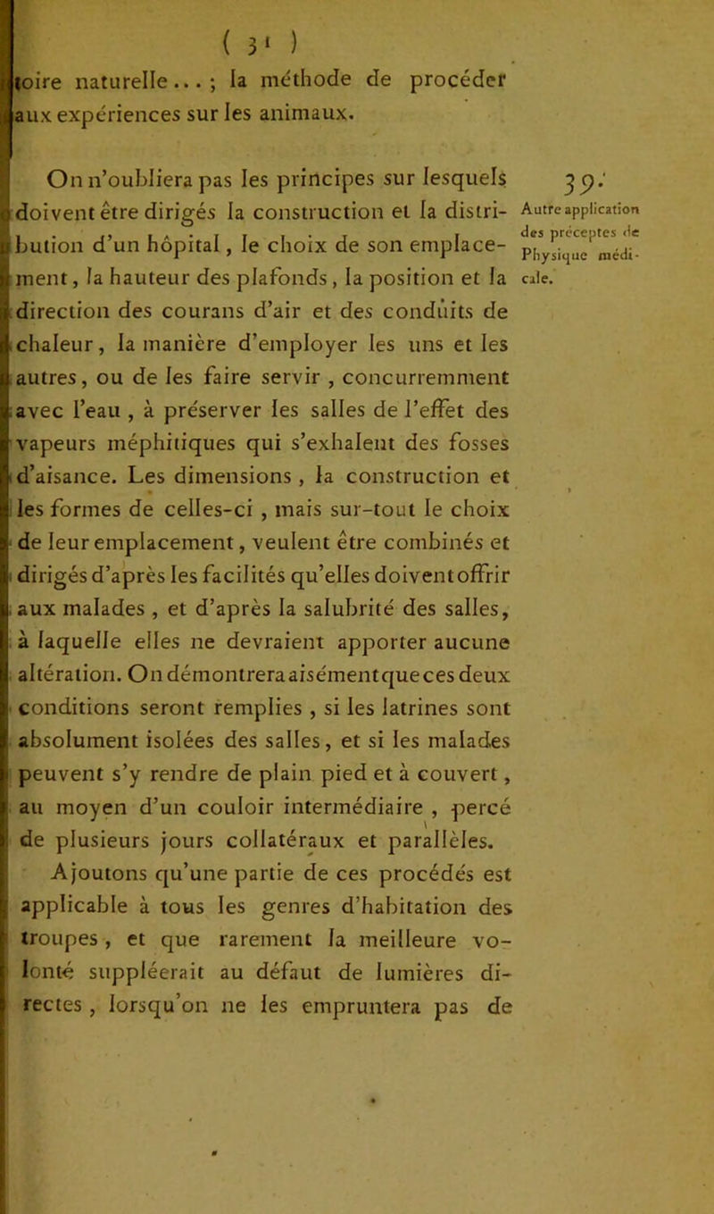 toire naturelle...; la méthode de procéder aux expériences sur les animaux. On n’oubliera pas les principes sur lesquels doivent être dirigés la construction et la distri- bution d’un hôpital, le choix de son emplace- ment , la hauteur des plafonds , la position et la direction des courans d’air et des conduits de chaleur, la manière d’employer les uns et les autres, ou de les faire servir , concurremment avec l’eau , à préserver les salles de l’effet des vapeurs méphitiques qui s’exhalent des fosses d’aisance. Les dimensions , la construction et les formes de celles-ci , mais sur-tout le choix de leur emplacement, veulent être combinés et dirigés d’après les facilités qu’elles doiventoffrir aux malades , et d’après la salubrité des salles, à laquelle elles ne devraient apporter aucune altération. Ondémontreraaisémentqueces deux conditions seront remplies , si les latrines sont absolument isolées des salles, et si les malades peuvent s’y rendre de piain pied et à couvert, au moyen d’un couloir intermédiaire , percé de plusieurs jours collatéraux et parallèles. Ajoutons qu’une partie de ces procédés est applicable à tous les genres d’habitation des troupes, et que rarement la meilleure vo- lonté suppléerait au défaut de lumières di- rectes , lorsqu’on ne les empruntera pas de 39; Autre application des préceptes de Physique médi- cale.