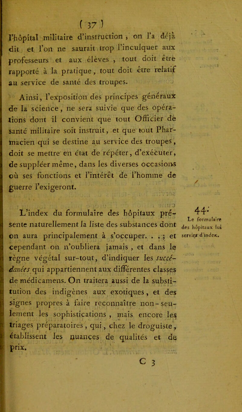 l’hôpital militaire d’instruction , on l’a déjà dit et l’on ne saurait trop l’inculquer aux professeurs et aux élèves , tout doit etre rapporté à la pratique, tout doit être relatif au service de santé des troupes. Ainsi, l’exposition des principes généraux de la science, ne sera suivie que des opéra- tions dont il convient que tout Officier de santé militaire soit instruit, et que tout Phar- macien qui se destine au service des troupes, doit se mettre en état de répéter, d’exécuter, de suppléer même, dans les diverses occasions où ses fonctions et l’intérêt de l’homme de guerre l’exigeront. L’index du formulaire des hôpitaux pré- sente naturellement la liste des substances dont on aura principalement à s’occuper. . , ; et cependant on n’oubliera jamais , et dans le règne végétal sur-tout, d’indiquer les succé- danées qui appartiennent aux différentes classes de médicamens. On traitera aussi de la substi- tution des indigènes aux exotiques, et des signes propres à faire reconnaître non-seu- lement les sophistications , mais encore le^ triages préparatoires, qui, chez le droguiste, établissent les nuances de qualités et de prix. * .i. / 44; Le formulaire des hôpitaux lui servir* d'index.