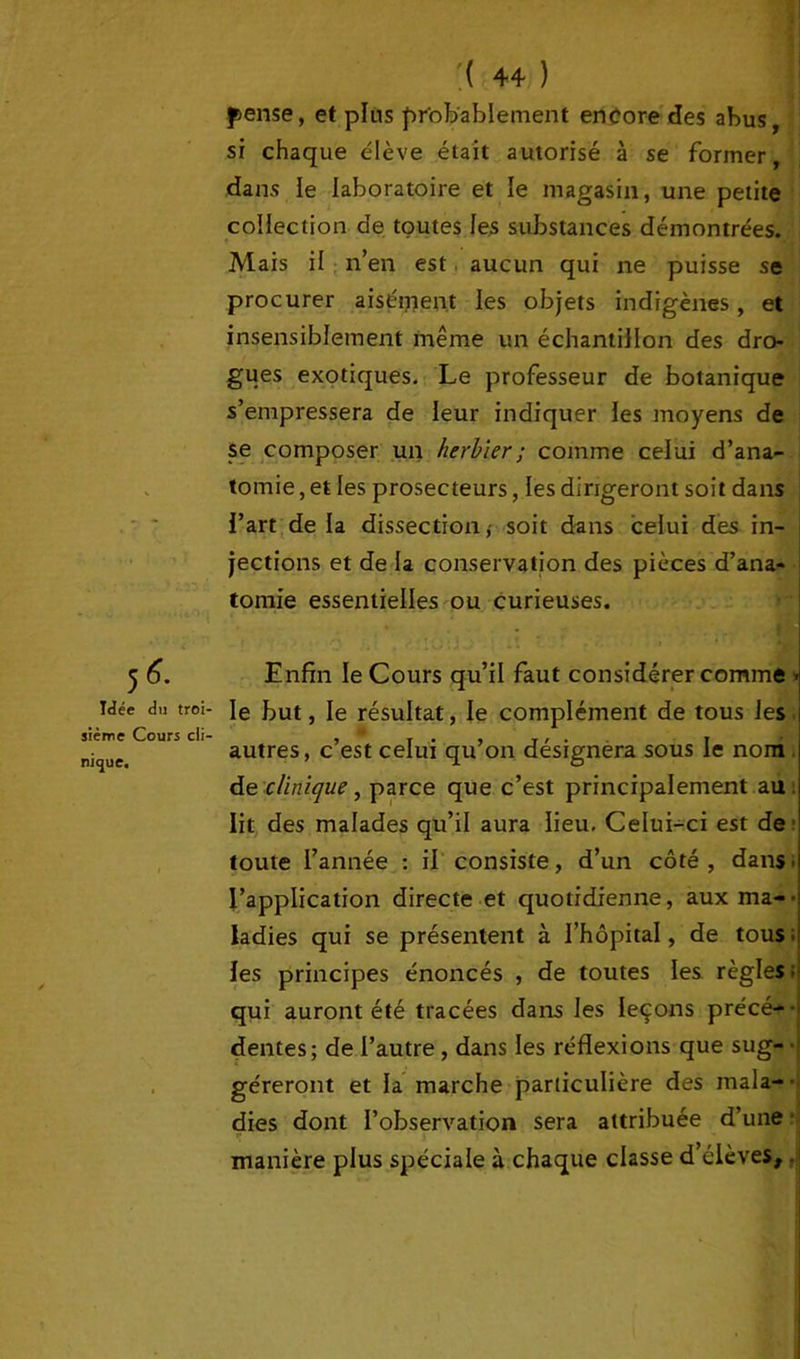 5 Idée du troi- sième Cours cli- nique. :( 44 ) pense, et pins probablement encore des abus, si chaque élève était autorisé à se former, dans le laboratoire et le magasin, une petite collection de toutes les substances démontrées. Mais il n’en est aucun qui ne puisse se procurer aisément les objets indigènes, et insensiblement même un échantillon des dro- gues exotiques. Le professeur de botanique s’empressera de leur indiquer les moyens de se composer un herbier ; comme celui d’ana- tomie , et les prosecteurs, les dirigeront soit dans l’art de la dissection, soit dans celui des in- jections et de la conservation des pièces d’ana- tomie essentielles ou curieuses. Enfin le Cours qu’il faut considérer comme ■ le but, le résultat, le complément de tous les autres, c’est celui qu’on désignera sous le nom de clinique, parce que c’est principalement au. lit des malades qu’il aura lieu. Celui-ci est de toute l’année : il consiste, d’un côté , dans t l’application directe et quotidienne, aux ma-- ladies qui se présentent à l’hôpital, de tous ; les principes énoncés , de toutes les règles ; qui auront été tracées dans les leçons précé-- dentes; de l’autre , dans les réflexions que sug- géreront et la marche particulière des inala- ■ dies dont l’observation sera attribuée d’une - manière plus spéciale à chaque classe d’élèves,.