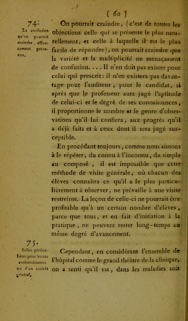 74: La confusion qu’on pourrait craindre , effica- cement préve- nue. 75* Salles particu- lières pour les cas extraordinaires ou d’un intérêt général. ( «o 1 On pourrait craindre, ( c’est de toutes les objections celle qui se présente le plus natu- rellement, et celle à laquelle il est le plus facile de répondre), on pourrait craindre que la variété et la multiplicité ne menaçassent de confusion. ... II n’en doit pas exister pour celui qui prescrit: il n’en existera pas davan- tage pour l’auditeur , pour le candidat, si après que le professeur aura jugé l’aptitude de celui-ci et le degré de ses connaissances t il proportionne le nombre et le genre d’obser- vations qu’il lui confiera , aux progrès qu’il a déjà faits et à ceux dont il sera jugé sus- ceptible. En procédant toujours , comme nous aimons à îe répéter, du connu à l’inconnu, du simple au composé , il est impossible que cette méthode de visite générale, où chacun des élèves connaîtra ce qu’il a le plus particu- lièrement à observer, ne prévaille à une visite restreinte. La leçon de celle-ci ne pourrait être profitable qu’à un certain nombre d’élèves , parce que tous, et en fait d’initiation à la pratique, ne peuvent rester long-temps au même degré d’avancement. Cependant, en considérant l’ensemble de l’hôpital comme le grand théâtre de la clinique, on a senti qu’il est, dans les maladies soit