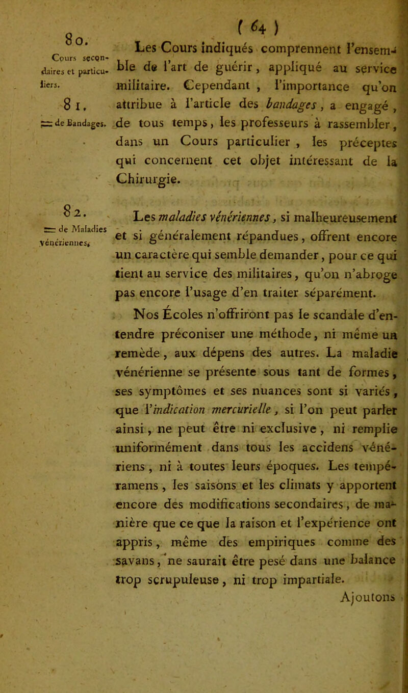 Cours secon- daires et particu- liers. 8 i. ^ de Bandages. Les Cours indiqués comprennent l’ensem- ble de l’art de guérir, appliqué au service militaire. Cependant , l’importance qu’on attribue à l’article des bandages, a engagé , de tous temps, les professeurs à rassembler, dans un Cours particulier , les préceptes qui concernent cet objet intéressant de la Chirurgie. 82. de Maladies vénériennes* Les maladies vénériennes, si malheureusement et si généralement répandues, offrent encore un caractère qui semble demander, pour ce qui tient au service des militaires, qu’on n’abroge pas encore l’usage d’en traiter séparément. Nos Écoles n’offriront pas le scandale d’en- tendre préconiser une méthode, ni même ua remède , aux dépens des autres. La maladie vénérienne se présente sous tant de formes, ses symptômes et ses nuances sont si variés , que Y indication mercurielle, si l’on peut parier ainsi, ne peut être ni exclusive , ni remplie uniformément dans tous les accidens véné- riens , ni à toutes leurs époques. Les teinpé- ramens, les saisons et les climats y apportent encore des modifications secondaires , de ma- nière que ce que la raison et l’expérience ont appris, même des empiriques comme des savans, ne saurait être pesé dans une balance trop scrupuleuse, ni trop impartiale. Ajoutons