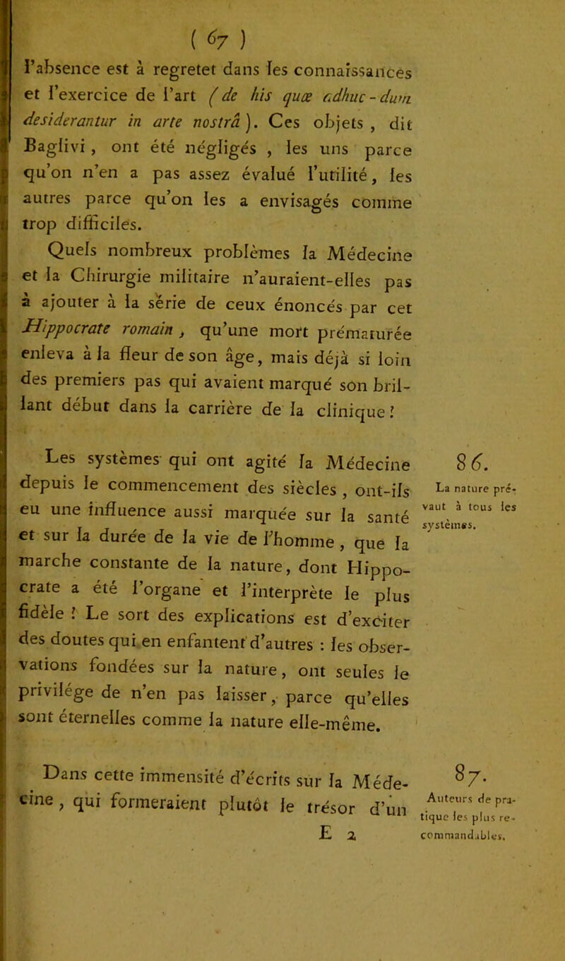 Baglivi , ont été négligés , les uns parce qu’on n’en a pas assez évalué l’utilité, les autres parce qu’on les a envisagés comme Itrop difficiles. Quels nombreux problèmes la Médecine et la Chirurgie militaire n’auraient-elles pas à ajouter à la série de ceux énoncés par cet Hippocrate romain , qu’une mort prématurée enleva à la fleur de son âge, mais déjà si loin des premiers pas qui avaient marqué son bril- lant début dans la carrière de la clinique ! Les systèmes qui ont agité la Médecine depuis le commencement des siècles , ont-ils eu une influence aussi marquée sur la santé et sur la durée de la vie de l’homme , que la marche constante de la nature, dont Hippo- crate a été l’organe et l’interprète le plus fidèle l Le sort des explications est d’exciter des doutes qui en enfantent d’autres : les obser- vations fondées sur la nature, ont seules le privilège de n’en pas laisser, parce quelles sont éternelles comme la nature elle-même. Dans cette immensité d’écrits sur la Méde- cine , qui formeraient plutôt le trésor d’un E a 8 6. La nature pré- vaut à tous les systèmes. 8 7. Auteurs de pra- tique les plus re- commandables.