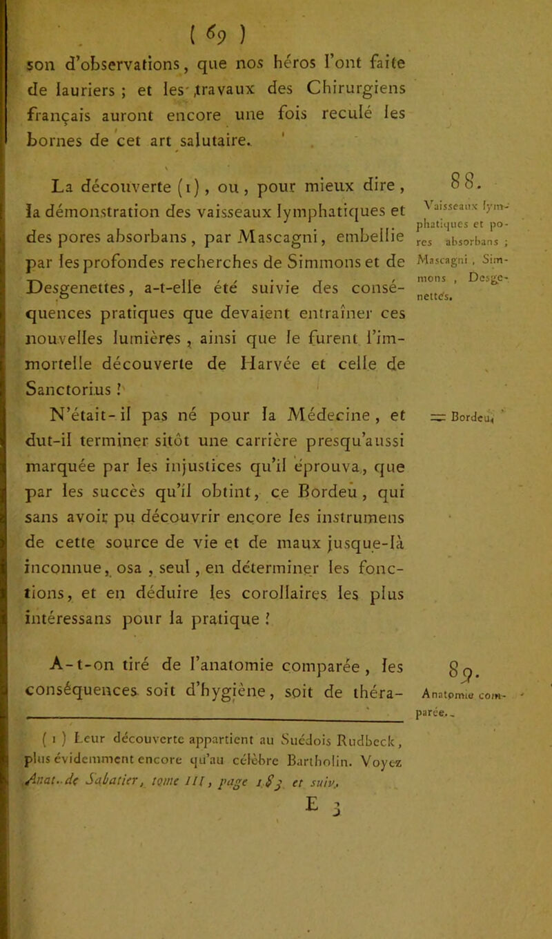 ( «9 ) son d’observations, que nos héros l’ont faite de lauriers ; et les-.travaux des Chirurgiens français auront encore une fois reculé les bornes de cet art salutaire. K La découverte (i), ou , pour mieux dire , ïa démonstration des vaisseaux lymphatiques et des pores absorbans, par Mascagni, embellie par les profondes recherches de Simmonset de Desgenettes, a-t-elle été suivie des consé- quences pratiques que devaient entraîner ces nouvelles lumières , ainsi que le furent l’im- mortelle découverte de Harvée et celle de Sanctori.us ! N’était- il pas né pour la Médecine , et dut-il terminer sitôt une carrière presqu’aussi marquée par les injustices qu’il éprouva, que par les succès qu’il obtint, ce Bordeu , qui sans avoir pu découvrir encore les instrumens de cette source de vie et de maux jusque-là inconnue, osa , seul, en déterminer les fonc- tions, et en déduire les corollaires les plus intéressans pour la pratique ! A-t-on tiré de l’anatomie comparée, les conséquences soit d’hygiène, soit de théra- ( I ) Leur découverte appartient au Suédois Rudbcck, plus évidemment encore cju’au célèbre Bartliolin. Voyez ,Ar.at..d( Sabatier, tome ///, page j $g et suiv. 88. Vaisseaux lym- phatiques et po- res absorbans ; Mascagni , Sim- mons , Desge-, nettes. — Bor<Jeu< 8cf. Anatpmie com- parée. ,