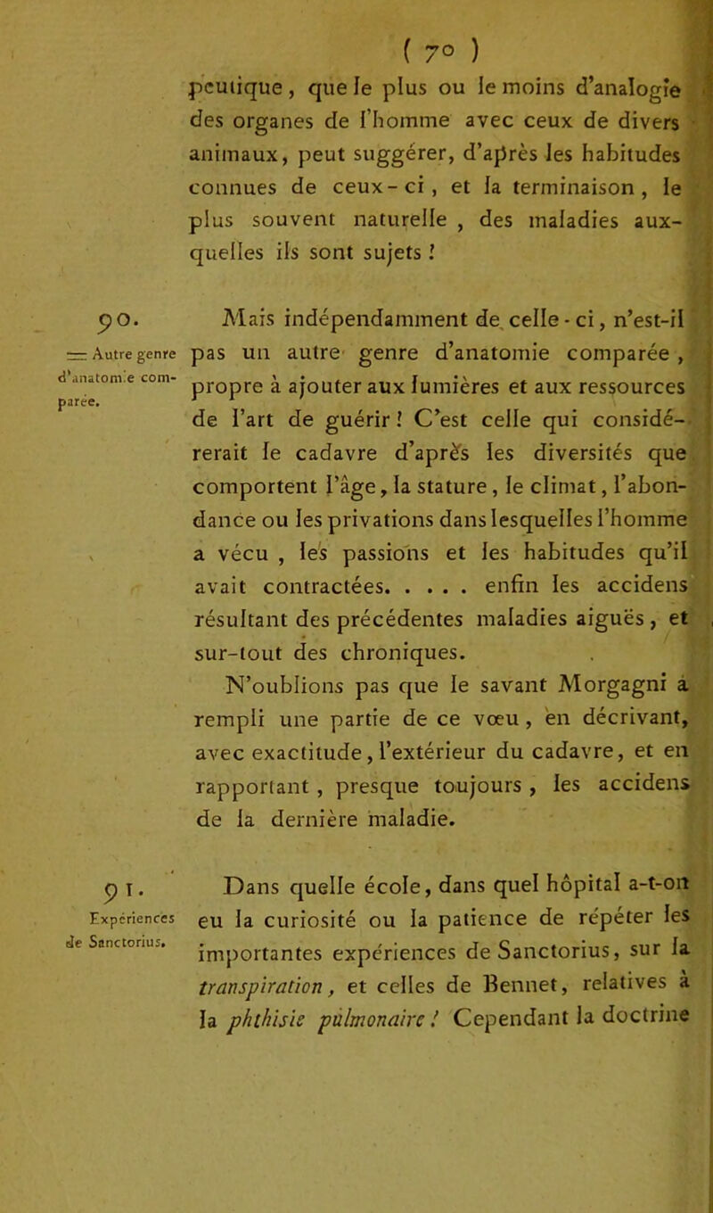 ( 7° ) pcutique, que le plus ou le moins d’analogie des organes de l’homme avec ceux de divers animaux, peut suggérer, d’après les habitudes connues de ceux-ci, et la terminaison, le plus souvent naturelle , des maladies aux- quelles ils sont sujets ! pO. Mais indépendamment de celle - ci, n’est-il = Autre genre pas un autre genre d’anatomie comparée, a anatom.e com- pr0pre à ajouter aux lumières et aux ressources parée. J 1 de l’art de guérir î C’est celle qui considé- rerait le cadavre d’après les diversités que comportent l’âge, la stature, le climat, l’abon- dance ou les privations dans lesquelles l’homme a vécu , les passions et les habitudes qu’il avait contractées enfin les accidens résultant des précédentes maladies aiguës , et sur-tout des chroniques. N’oublions pas que le savant Morgagni a rempli une partie de ce vœu , en décrivant, avec exactitude, l’extérieur du cadavre, et en rapportant , presque toujours , les accidens de la dernière maladie. 9 T* Expériences Je Sanctorius. Dans quelle école, dans quel hôpital a-t-on eu la curiosité ou la patience de répéter les importantes expériences de Sanctorius, sur la transpiration, et celles de Bennet, relatives à la phthisie pulmonaire ! Cependant la doctrine