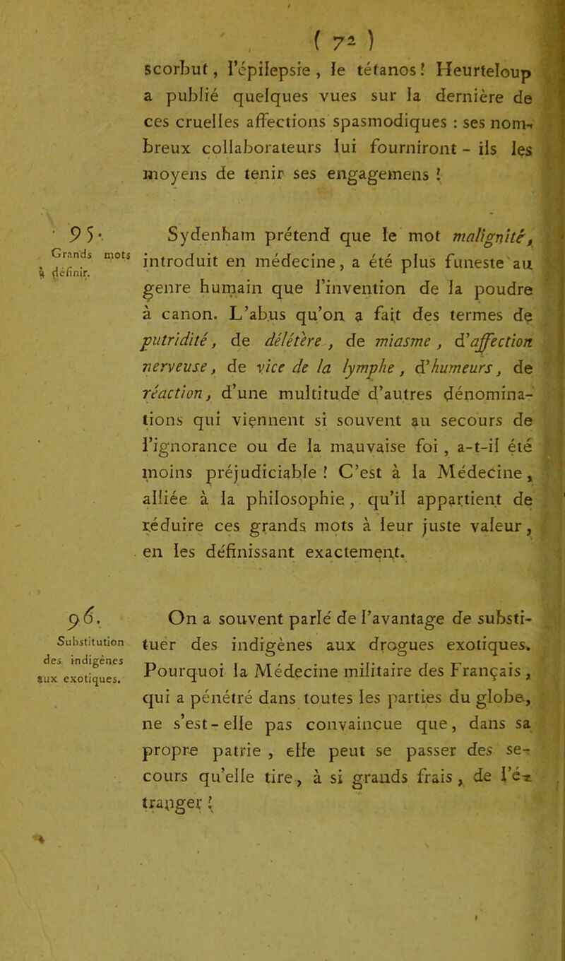 9 5- Grands mots Ü çléfinir. 96'. Substitution des. indigènes aux exotiques. ( 72 ) scorbut, l’épilepsie, le tétanos! Heurteloup a publié quelques vues sur la dernière de ces cruelles affections spasmodiques : ses nom-, breux collaborateurs lui fourniront - ils les moyens de tenir ses engagemens ! Sydenham prétend que le mot malignité', introduit en médecine, a été plus funeste au genre humain que l’invention de la poudre à canon. L’abus qu’on a fait des termes de putridité, de délétère , de miasme , d’affection nerveuse, de vice de la lymphe, d’humeurs, de réaction} d’une multitude d’autres dénomina- tions qui viennent si souvent au secours de l’ignorance ou de la mauvaise foi , a-t-il été moins préjudiciable! C’est à la Médecine, alliée à la philosophie, qu’il appartient de réduire ces grands mots à leur juste valeur, en les définissant exactement. On a souvent parlé de l’avantage de substi- tuer des indigènes aux drogues exotiques» Pourquoi la Médecine militaire des Français , qui a pénétré dans toutes les parties du globe, ne s’est-elle pas convaincue que, dans sa propre patrie , elfe peut se passer des se cours qu’elle tire, à si grands frais , de l’é* traqger \