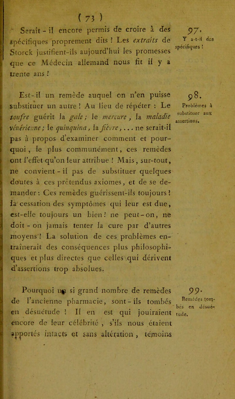 Serait - il encore permis de croire à des spécifiques proprement dits ! Les extraits de Storck justifient-ils aujourd’hui les promesses i que ce Médecin allemand nous fit il y a ij trente ans l Est-il un remède auquel on n’en puisse substituer un autre! Au lieu cle répéter : Le soufre guérit Ja gale ; Je mercure , la maladie vénérienne; le quinquina, la fièvre,... ne serait-il pas à propos d’examiner comment et pour- quoi , le plus communément, ces remèdes ont l’effet qu’on leur attribue ! Mais, sur-tout, ne convient - il pas de substituer quelques doutes à ces prétendus axiomes, et de se de- mander: Ces remèdes guérissent-ils toujours! la cessation des symptômes qui leur est due, ! est-elle toujours un bien! ne peut-on, ne doit - on jamais tenter la cure par d’autres I moyens ! La solution de ces problèmes en- traînerait des conséquences plus philosophi- ques et plus directes que celles qui dérivent d’assertions trop absolues. ■ I Pourquoi u$i si grand nombre de remèdes de l’ancienne pharmacie, sont - ils tombés en désuétude ! II en est qui jouiraient encore de leur célébrité , s’ils nous étaient apportés intacts et sans altération , témoins '97' Y a-t-il des spécifiques î 98. Problèmes à substituer aux assertions. 99- Remèdçs tonv bés en désué- tude.