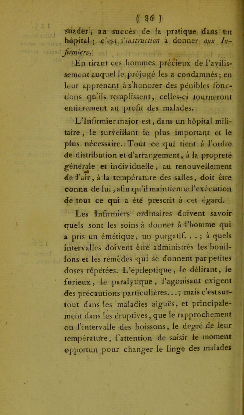 sriadèr, au succès de la pratique dans un hôpital ; c’est l'instruction à donner aux Jn~ Jirmiers. En tirant ces hommes précieux de l’avilis- sement auquel le préjugé les a condamnés; en leur apprenant à s’honorer des pénibles fonc- tions qu’ils remplissent, celles-ci tourneront entièrement au profit des malades. L’Infirmier major est, dans un hôpital mili- taire , le surveillant le plus important et le plus nécessaire. Tout ce qui tient à l’ordre de distribution et d’arrangement, à la propreté générale et individuelle, au renouvellement de l’air, à la température des salles, doit être connu de lui, afin qu’il maintienne l’exécution de tout ce qui a été prescrit à cet égard. Les Infirmiers ordinaires doivent savoir quels sont les soins à donner à l’homme qui a pris un émétique, un purgatif. . . ; à quels intervalles doivent être administrés les bouil- lons et les remèdes qui se donnent par petites doses répétées. L’épileptique, le délirant, le furieux, le paralytique, l’agonisant exigent des précautions particulières... ; mais c’estsur- tout dans les maladies aiguës, et principale- ment dans les éruptives, que le rapprochement ou l’intervalle des boissons, le degré de leur température, l’attention de saisir le moment opportun pour changer le linge des malades