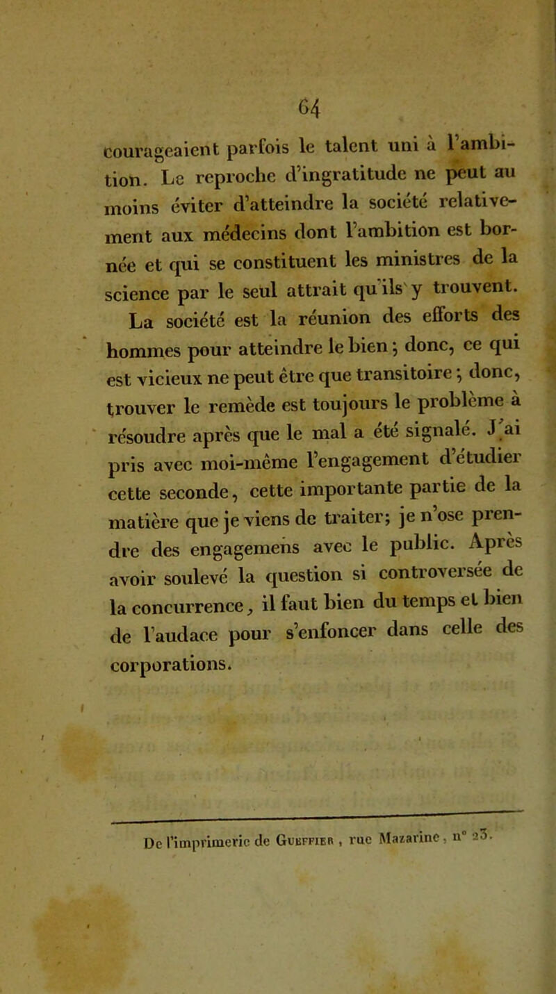 courageaient parfois 1g talent uni a 1 ambi- tion. Le reproche d’ingratitude ne peut au moins éviter d’atteindre la société relative- ment aux médecins dont l’ambition est bor- née et qui se constituent les ministres de la science par le seul attrait qu'ils'y trouvent. La société est la réunion des efforts des hommes pour atteindre le bien} donc, ce qui est vicieux ne peut être que transitoire *, donc, trouver le remède est toujours le problème à résoudre après que le mal a été signalé. J ai pris avec moi-même l’engagement d’étudier cette seconde, cette importante partie de la matière que je ATiens de traiter; je n ose pien- dre des engagemens avec le public. Après avoir soulevé la question si controveisee de la concurrence il faut bien du temps et bien de l’audace pour s’enfoncer dans celle des corporations. , : • * . ^ • i » - ■ — De l’imprimerie de Gubffier , rue Masarine, n° 23