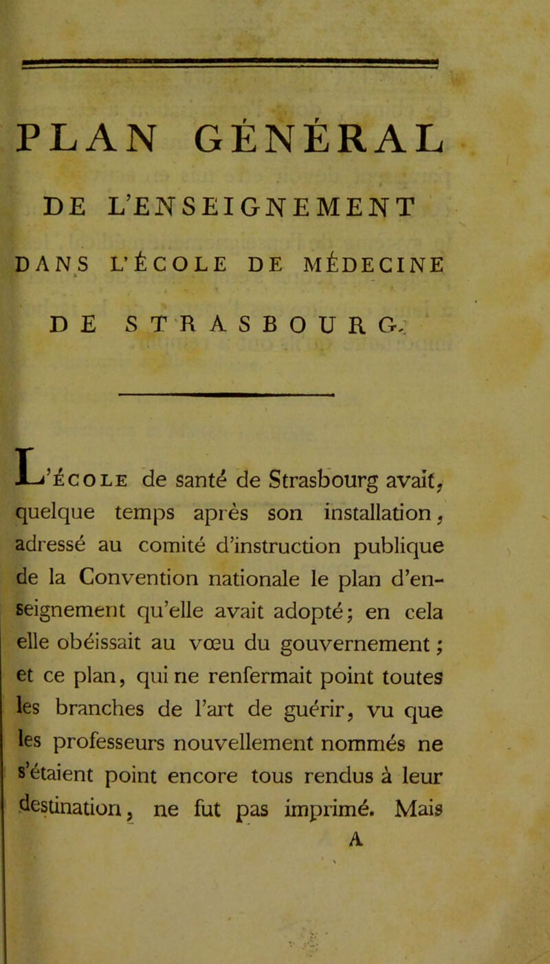 DE L’ENSEIGNEMENT DANS L'ÉCOLE DE MÉDECINE k DE STRASBOURG, L’école de santé de Strasbourg avait, quelque temps après son installation , adressé au comité d’instruction publique de la Convention nationale le plan d’en- seignement qu’elle avait adopté; en cela elle obéissait au vœu du gouvernement ; et ce plan, qui ne renfermait point toutes les branches de l’art de guérir, vu que les professeurs nouvellement nommés ne s’étaient point encore tous rendus à leur destination, ne fut pas imprimé. Mais A