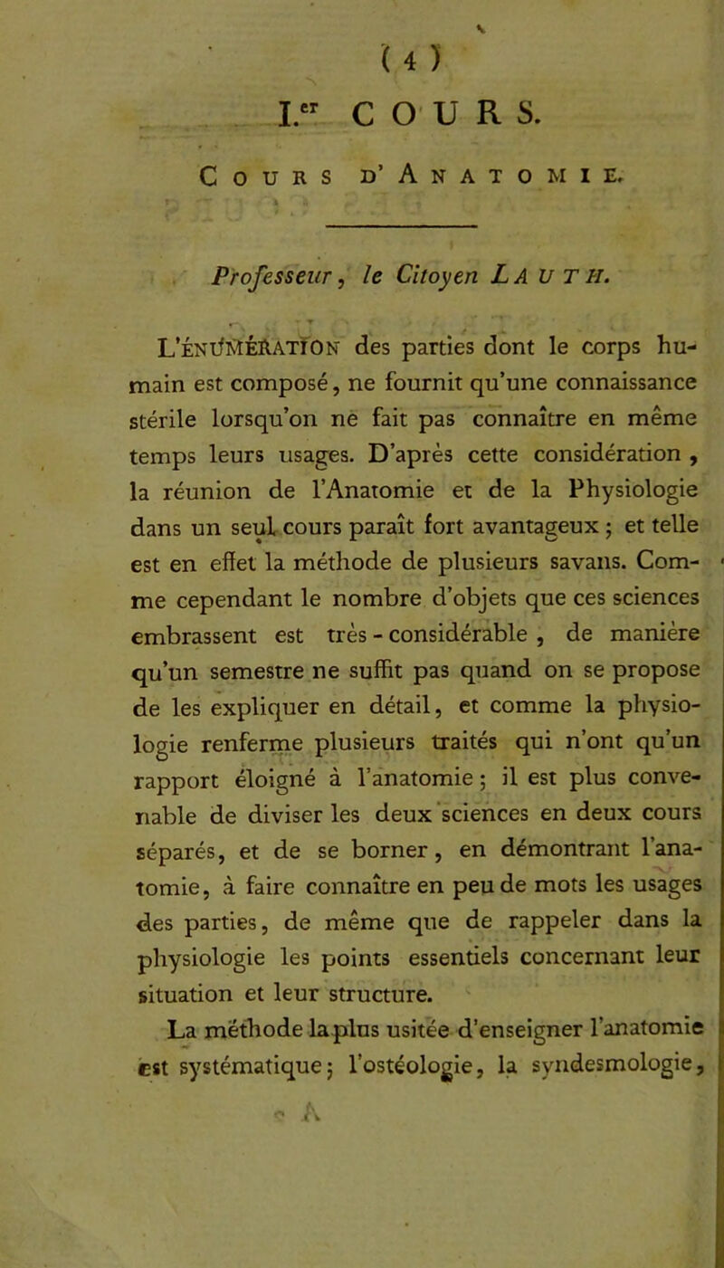 K ui I. COURS. Cours d’ Anatomie» f- — ’ ï r )| « Professeur, le Citoyen La U T h. L’ÉNiMÉRATîON des parties dont le corps hu- main est composé, ne fournit qu’une connaissance stérile lorsqu’on ne fait pas connaître en même temps leurs usages. D’après cette considération , la réunion de l’Anatomie et de la Physiologie dans un seul cours paraît fort avantageux ; et telle est en effet la méthode de plusieurs savans. Com- me cependant le nombre d’objets que ces sciences embrassent est très - considérable , de manière qu’un semestre ne suffit pas quand on se propose de les expliquer en détail, et comme la physio- logie renferme plusieurs traités qui n’ont qu’un rapport éloigné à l’anatomie ; il est plus conve- nable de diviser les deux sciences en deux cours séparés, et de se borner, en démontrant l’ana- tomie, à faire connaître en peu de mots les usages des parties, de même que de rappeler dans la physiologie les points essentiels concernant leur situation et leur structure. La méthode lapins usitée d’enseigner l’anatomie est systématique; l’ostéologie, la svndesmologie, <? A