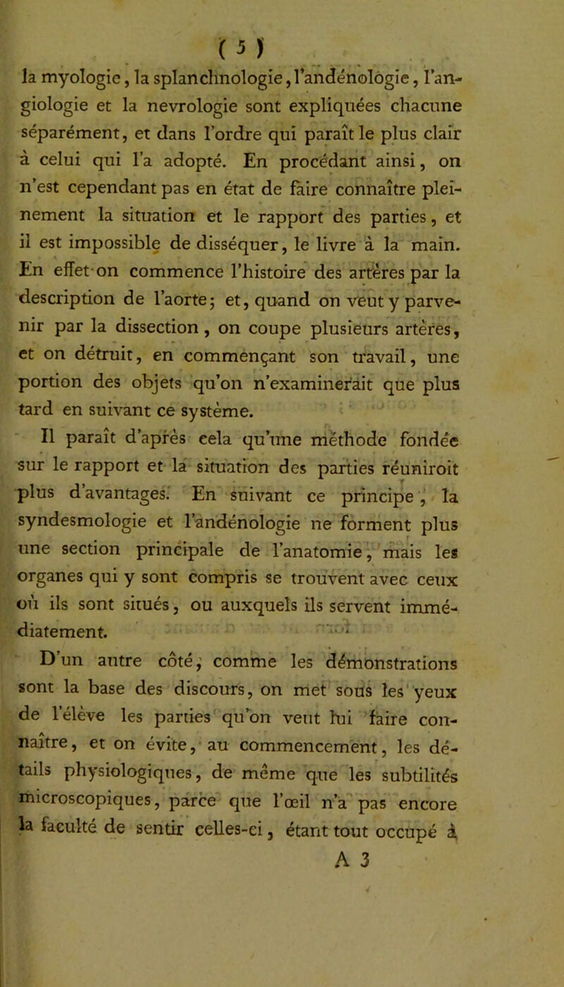 la myologic, la splanchnologie, l’andénologie, l’an- giologie et la nevrologie sont expliquées chacune séparément, et dans l’ordre qui paraît le plus clair à celui qui l’a adopté. En procédant ainsi, on n’est cependant pas en état de faire connaître plei- nement la situation et le rapport des parties, et il est impossible de disséquer, le livre à la main. En effet on commence l’histoire des artères par la description de l’aorte; et, quand on veut y parve- nir par la dissection, on coupe plusieurs artères, et on détruit, en commençant son travail, une portion des objets qu’on n’examinerait que plus tard en suivant ce système. Il paraît d’après cela qu’une méthode fondée sur le rapport et la situation des parties réuniroit plus d avantages. En suivant ce principe , la syndesmologie et l’andénologie ne forment plus une section principale de l’anatomie, mais les organes qui y sont compris se trouvent avec ceux où ils sont situés, ou auxquels ils servent immé- diatement. D’un autre côté, comme les démonstrations sont la base des discours, on met sous les yeux de l'élève les parties qu’on veut lui faire con- naître, et on évite, au commencement, les dé- tails physiologiques, de même que les subtilités microscopiques, parce que l’œil n’a pas encore la faculté de sentir celles-ci, étant tout occupé i