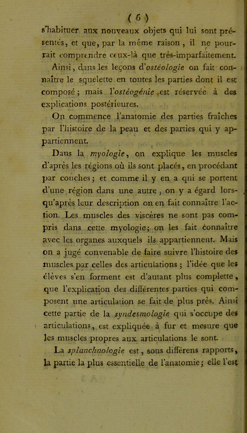 s’habituer aux nouveaux objets qui lui sont pré- sentés, et que, par la même raison , il ne pour- rait comprendre ceux-là que très-imparfaitement. Ainsi, dans les leçons d'ostéologie on fait con- naître le squelette en toutes les parties dont il est composé ; mais l'ostéogénie .est réservée à des explications postérieures. On commence l’anatomie des parties fraîches par l’histoire de la peau et des parties qui y ap- 4 * * . ». partiennent. \ Dans la myologie, on explique les muscles d’après les régions où ils sont placés, en procédant par couches ; et comme il y en a qui se portent d’une région dans une autre ; on y a égard lors- qu’après leur description on en fait connaître l’ac- tion. Les muscles des viscères ne sont pas com- pris dans cette myologie; on les fait connaître avec les organes auxquels ils appartiennent. Mais on a jugé convenable de faire suivre l’histoire des muscles par celles des articulations ; l’idée que les élèves s’en forment est d’autant plus complette, que l’explication des différentes parties qui com- posent une articulation se fait de plus près. Ainsi cette partie de la syndesmologie qui s’occupe des articulations, est expliquée à fur et mesure que les muscles propres aux articulations le sont. La splanc/inologie est, sous différens rapports, la partie la plus essentielle de l’anatomie ; elle lest