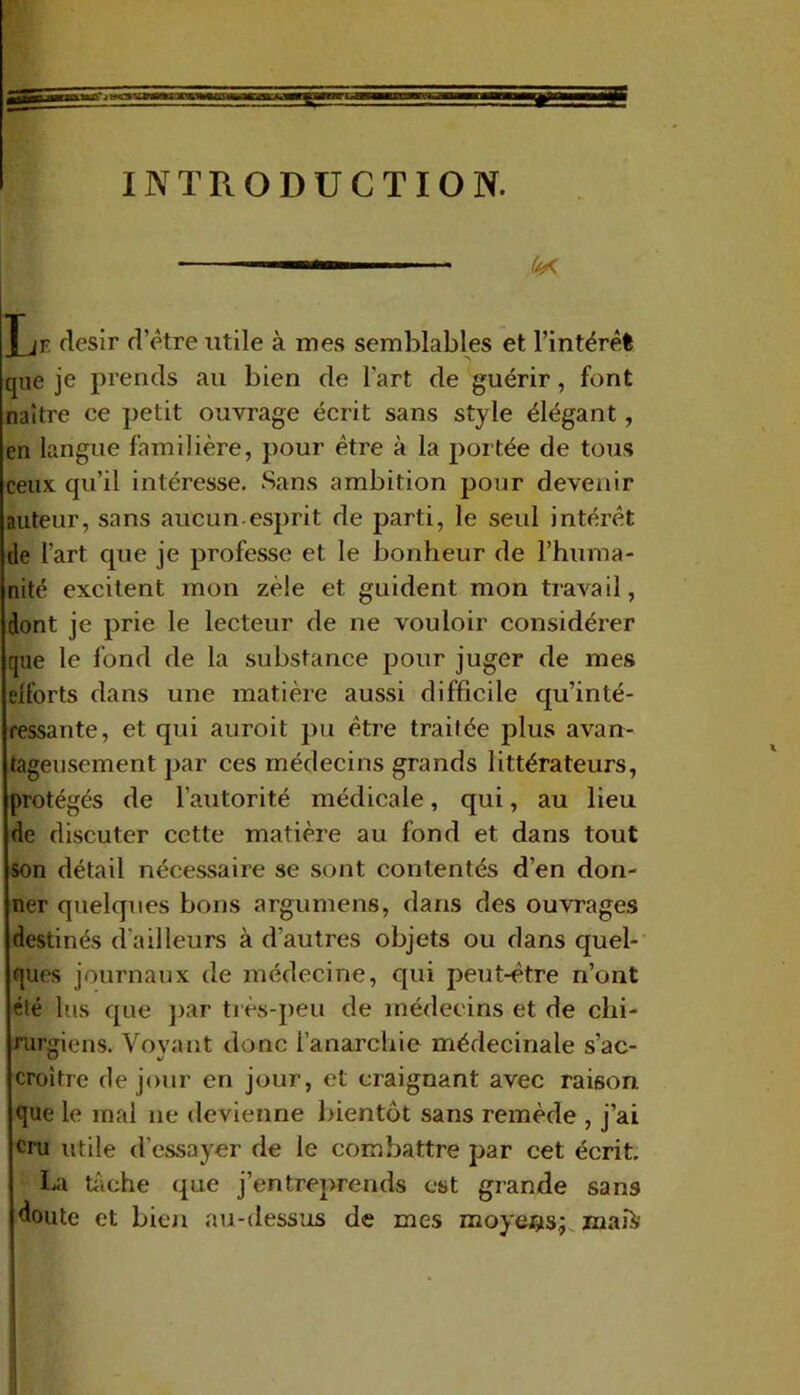 INTRODUCTION. ■ 4K Jjr désir d’être utile à mes semblables et l’intérêt que je prends au bien de l'art de guérir, font naître ce petit ouvrage écrit sans style élégant, en langue familière, pour être à la portée de tous ceux qu’il intéresse. Sans ambition pour devenir auteur, sans aucun esprit de parti, le seid intéi'êt de l’art que je professe et le bonheur de l’huma- nité excitent mon zèle et guident mon travail, dont je prie le lecteur de ne vouloir considéi’er que le fond de la substance pour juger de mes elforts dans une matière aussi difficile qu’inté- ressante, et qui auroit pu être traitée plus avan- tageusement par ces médecins grands littérateurs, protégés de l’autorité médicale, qui, au lieu de discuter cette matière au fond et dans tout son détail nécessaire se sont contentés d’en don- ner quelques bons argumens, dans des ouvrages destinés d'ailleurs à d'autres objets ou dans quel- ques journaux de médecine, qui peut-être n’ont été lus que par très-peu de médecins et de chi- rurgiens. Voyant donc l’anarchie médecinale s’ac- croître de jour en jour, et craignant avec raison que le mal ne devienne bientôt sans remède , j’ai cru utile d'essayer de le combattre par cet écrit. La tâche que j’entreprends est grande sans doute et bien au-dessus de mes moyens; maiV