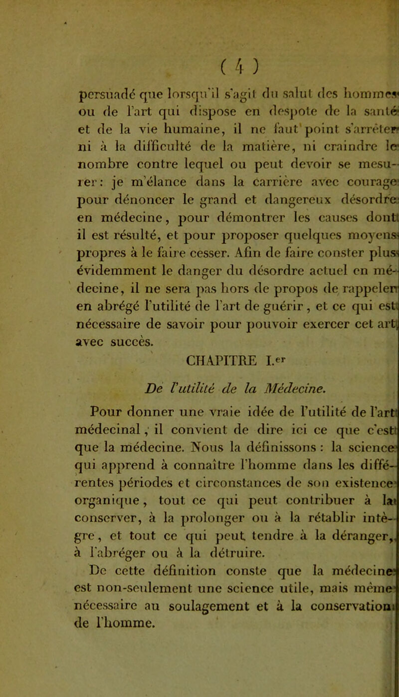 persuadé que lorsqu'il s'agil du salut des homme* ou de l’art qui dispose en despote de la santé- et de la vie humaine, il ne faut point s'arrêter* ni à la difficulté de la matière, ni craindre 1er nombre contre lequel ou peut devoir se mesu- rer: je m'élance dans la carrière avec courage; pour dénoncer le grand et dangereux désordre: en médecine, pour démontrer les causes dont! il est résulté, et pour proposer quelques moyens' propres à le faire cesser. Afin de faire conster plus- évidemment le danger du désordre actuel en mé- decine, il ne sera pas hors de propos de rappeler en abrégé l’utilité de l'art de guérir, et ce qui est; nécessaire de savoir pour pouvoir exercer cet art; avec succès. CHAPITRE I.er De Vutilité de la Médecine. Pour donner une vraie idée de l’utilité de Parti médecinal, il convient de dire ici ce que c'est; que la médecine. Nous la définissons : la science’ qui apprend à connaître l’homme dans les diffé- rentes périodes et circonstances de son existence’ organique, tout ce qui peut contribuer à la» conserver, à la prolonger ou à la rétablir intè- gre , et tout ce qui peut tendre à la déranger,, à l'abréger ou à la détruire. De cette définition conste que la médecine’ est non-seulement une science utile, mais même1 nécessaire au soulagement et à la conservation; de l'homme.