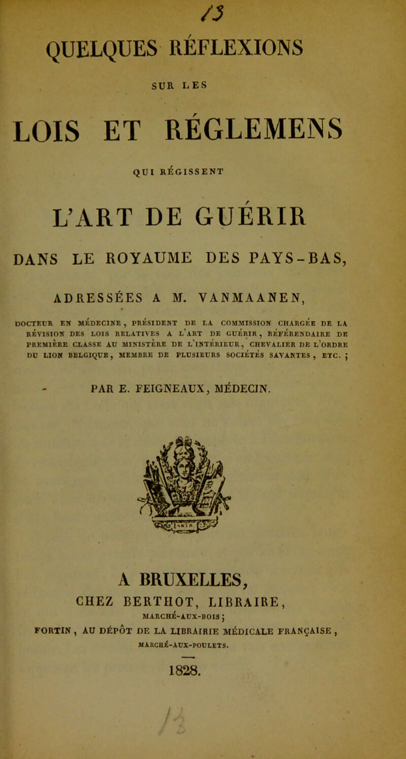 /3 QUELQUES RÉFLEXIONS SUR LES LOIS ET RÉGLEMENS QUI RÉGISSENT L’ART DE GUERIR DANS LE ROYAUME DES PAYS-BAS, ADRESSÉES A M. VANMAANEN, DOCTEUR EN MEDECINE , PRESIDENT DE LA COMMISSION CHARGEE DE LA RÉVISION DES LOIS RELATIVES A L'ART DE GUERIR , REFERENDAIRE DE PREMIERE CLASSE AU MINISTERE DE L'iNTERIEUR, CHEVALIER DE L’ORDRE DU LION BELGIQUE, MEMBRE DE PLUSIEURS SOCIETES SAVANTES, ETC. ; PAR E. FEIGNEAUX, MÉDECIN. A BRUXELLES, CHEZ BERTHOT, LIBRAIRE, MARCHÉ-A.UX-BOIS J FORTIN , AU DÉPÔT DE LA LIBRAIRIE MÉDICALE FRANÇAISE , MARCHÉ-AUX-POtJLETS. 1828.