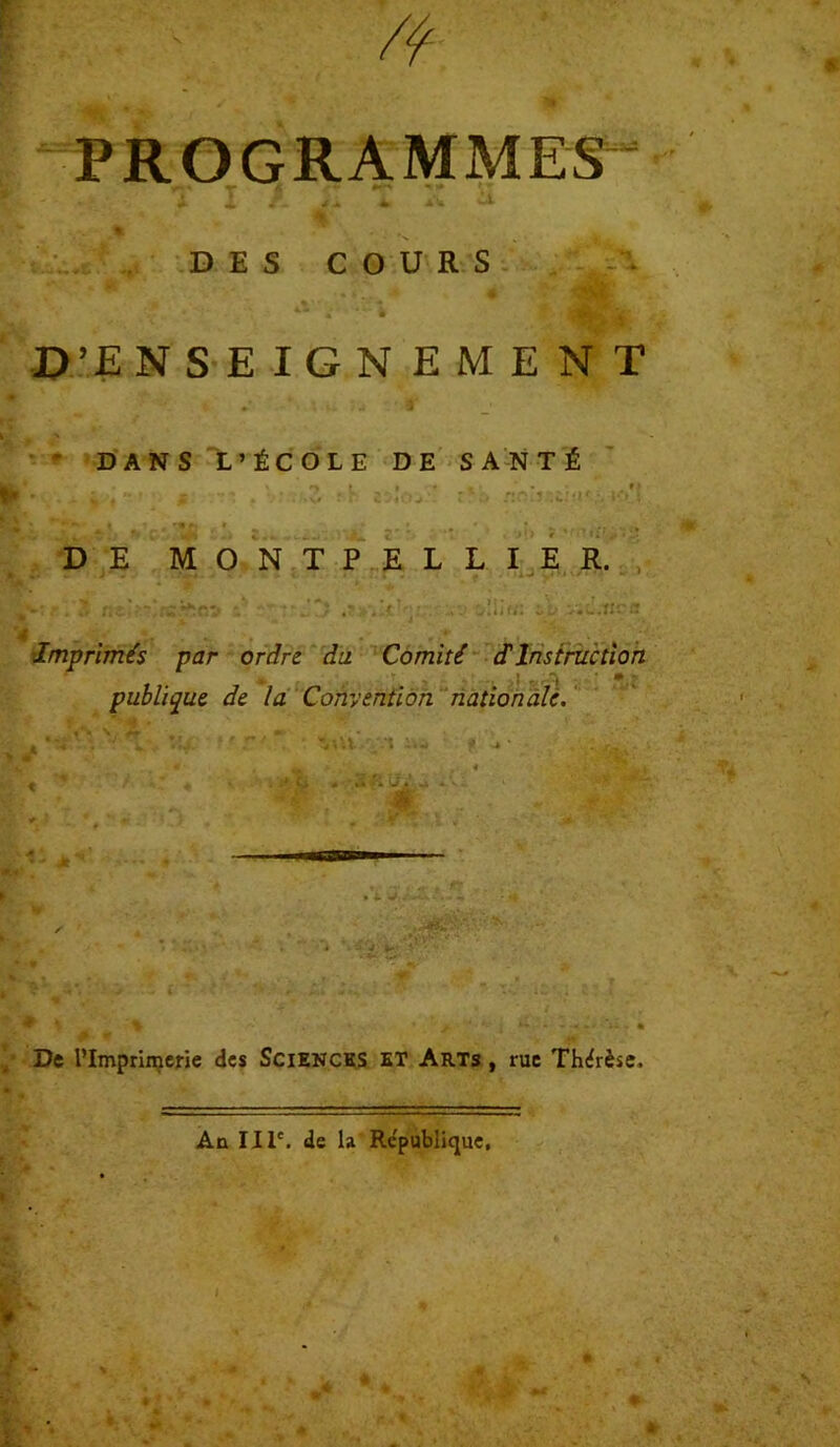 PROGRAMMES * > X 1 A /A * À ^ DES COURS .D’EN S EIGNEMENT ' DANS L’ÉCOLE DE SANTÉ f •* , \rtuZ fb 25ÎOJ '* r%.'-i «r!jr.£!<i';vK»*! DE MONTPELLIER. Imprimés par ordre du Comité d'instruction publique de la Convention nationale. t • ■ *..-Y vil • » • •*. , » « | t ‘ A « T # S. . P ci * -2 fi il*-* ivi » ■ ' asas 1 y.- **. De l’Imprimerie des Sciences et Arts , rue Thérèse. An IIIe. de la République,