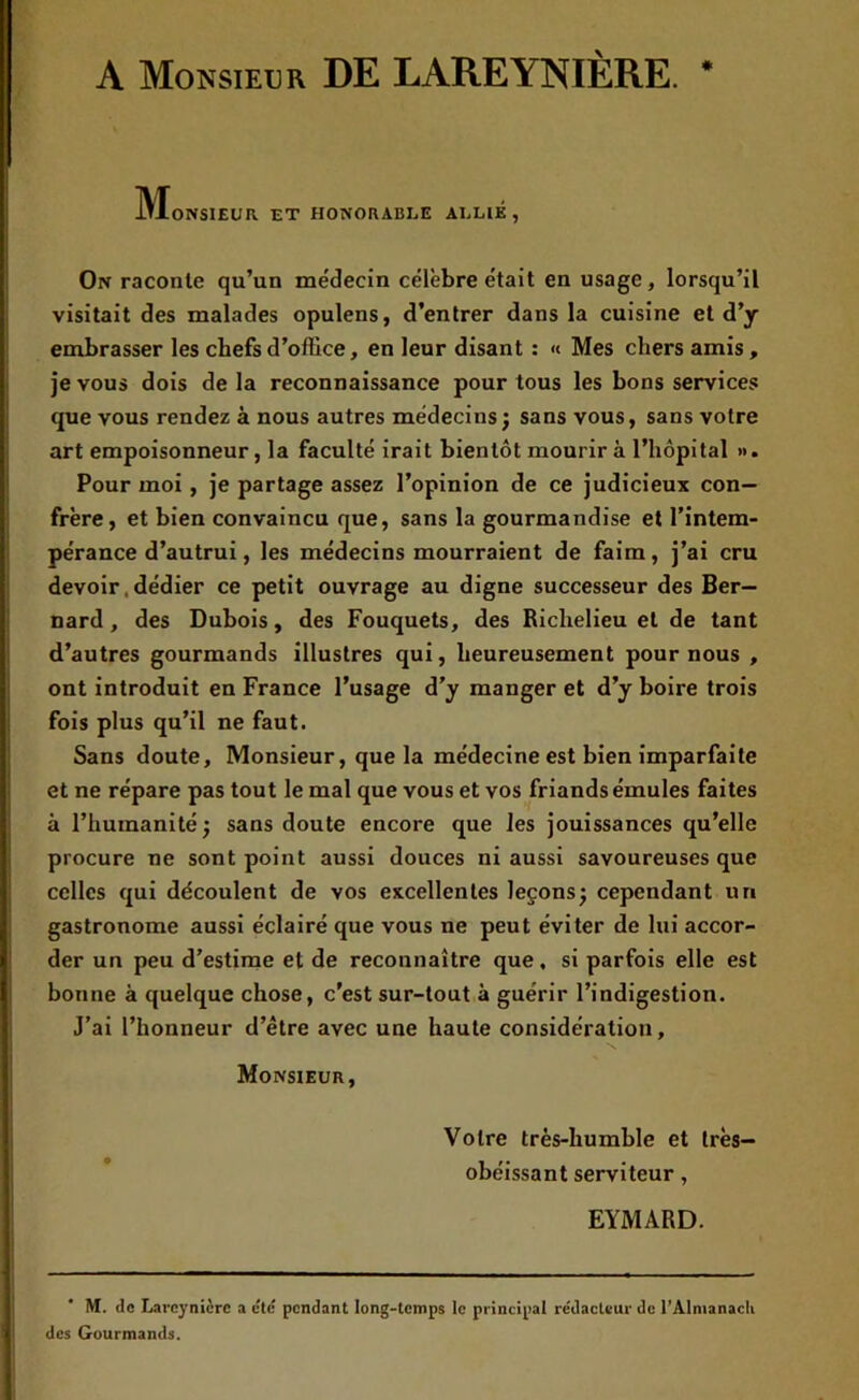 A Monsieur DE LAREYNÏÈRE. * M ONSIEUR ET HONORABLE ALLIE, On raconte qu’un médecin célèbre était en usage, lorsqu’il visitait des malades opulens, d’entrer dans la cuisine et d’y embrasser les chefs d’office, en leur disant : « Mes chers amis, je vous dois de la reconnaissance pour tous les bons services que vous rendez à nous autres médecins; sans vous, sans votre art empoisonneur, la faculté irait bientôt mourir à l’hôpital ». Pour moi , je partage assez l’opinion de ce judicieux con- frère, et bien convaincu que, sans la gourmandise et l’intem- pérance d’autrui, les médecins mourraient de faim , j’ai cru devoir, dédier ce petit ouvrage au digne successeur des Ber- nard , des Dubois, des Fouquets, des Richelieu et de tant d’autres gourmands illustres qui, heureusement pour nous , ont introduit en France l’usage d’y manger et d’y boire trois fois plus qu’il ne faut. Sans doute. Monsieur, que la médecine est bien imparfaite et ne répare pas tout le mal que vous et vos friands émules faites à l’humanité; sans doute encore que les jouissances qu’elle procure ne sont point aussi douces ni aussi savoureuses que celles qui découlent de vos excellentes leçons; cependant un gastronome aussi éclairé que vous ne peut éviter de lui accor- der un peu d’estime et de reconnaître que, si parfois elle est bonne à quelque chose, c’est sur-tout à guérir l’indigestion. J’ai l’honneur d’être avec une haute considération. Monsieur, Votre très-humble et très- obéissant serviteur, EYMARD. M. <lc Larcynièrc a etc pendant long-temps le principal rédacteur de l’Almanacli des Gourmands.