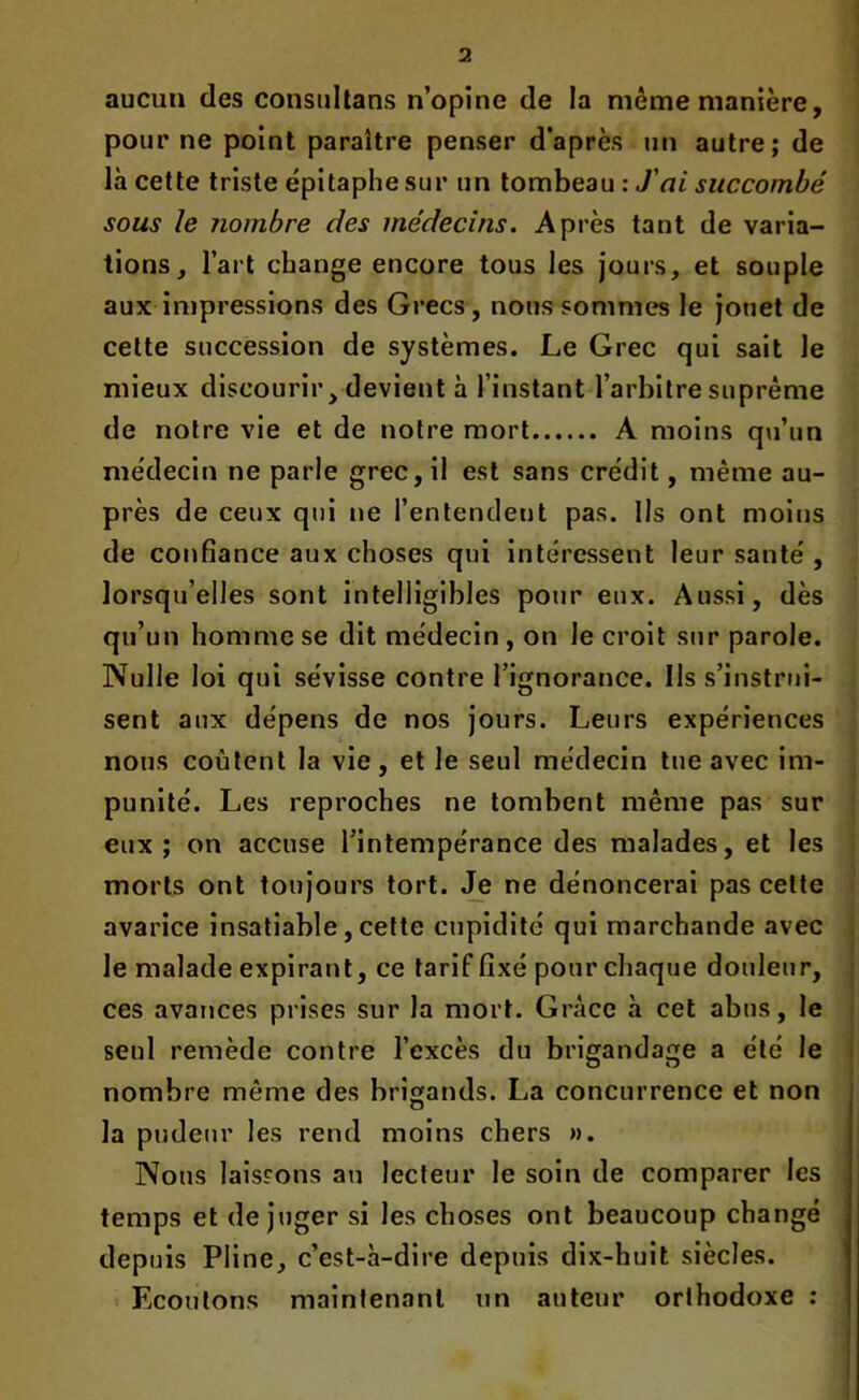 aucun des consultans n’opine de la même manière, pour ne point paraître penser d’après un autre; de là cette triste épitaphe sur un tombeau : J'ai succombé sous le nombre des médecins. Après tant de varia- tions, l’art change encore tous les jours, et souple aux impressions des Grecs, nous sommes le jouet de cette succession de systèmes. Le Grec qui sait le mieux discourir, devient à l’instant l’arbitre suprême de notre vie et de notre mort A moins qu’un médecin ne parle grec, il est sans crédit, même au- près de ceux qui ne l’entendent pas. Us ont moins de confiance aux choses qui intéressent leur santé , lorsqu’elles sont intelligibles pour eux. Aussi, dès qu’un homme se dit médecin , on le croit sur parole. Nulle loi qui sévisse contre l’ignorance. Ils s’instrui- sent aux dépens de nos jours. Leurs expériences nous coûtent la vie, et le seul médecin tue avec im- punité. Les reproches ne tombent même pas sur eux; on accuse l’intempérance des malades, et les morts ont toujours tort. Je ne dénoncerai pas cette avarice insatiable, cette cupidité qui marchande avec le malade expirant, ce tarif fixé pour chaque douleur, ces avances prises sur la mort. Grâce à cet abus, le seul remède contre l’excès du brigandage a été le nombre même des brigands. La concurrence et non la pudeur les rend moins chers ». Nous laissons au lecteur le soin de comparer les temps et déjuger si les choses ont beaucoup changé depuis Pline, c’est-à-dire depuis dix-huit siècles. Ecoutons maintenant un auteur orthodoxe :