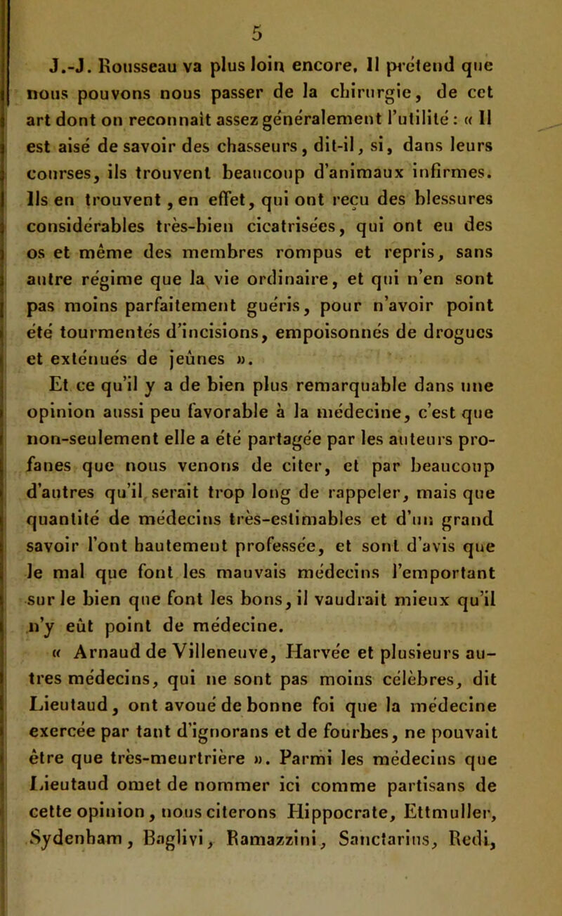 J.-J. Rousseau va plus loin encore, 11 prétend que nous pouvons nous passer de la chirurgie, de cet art dont on reconnaît assez généralement l’utilité : « Il est aisé desavoir des chasseurs, dit-il, si, dans leurs courses, ils trouvent beaucoup d’animaux infirmes. Ils en trouvent , en effet, qui ont reçu des blessures considérables très-bien cicatrisées, qui ont eu des os et même des membres rompus et repris, sans autre régime que la vie ordinaire, et qui n’en sont pas moins parfaitement guéris, pour n’avoir point été tourmentés d’incisions, empoisonnés de drogues et exténués de jeûnes ». Et ce qu’il y a de bien plus remarquable dans une opinion aussi peu favorable à la médecine, c’est que non-seulement elle a été partagée par les auteurs pro- fanes que nous venons de citer, et par beaucoup d’autres qu’il serait trop long de rappeler, mais que quantité de médecins très-estimables et d’un grand savoir l’ont hautement professée, et sont d’avis que le mal que font les mauvais médecins l’emportant sur le bien que font les bons, il vaudrait mieux qu’il n’y eût point de médecine. « Arnaud de Villeneuve, Harvéc et plusieurs au- tres médecins, qui ne sont pas moins célèbres, dit Lieutaud, ont avoué de bonne foi que la médecine exercée par tant d’ignorans et de fourbes, ne pouvait être que très-meurtrière ». Parmi les médecins que Lieutaud omet de nommer ici comme partisans de cette opinion , nous citerons Plippocrate, EttmuIIer, Sydenham, Bnglivi, Ramazzini, Sanctarius, Redi,