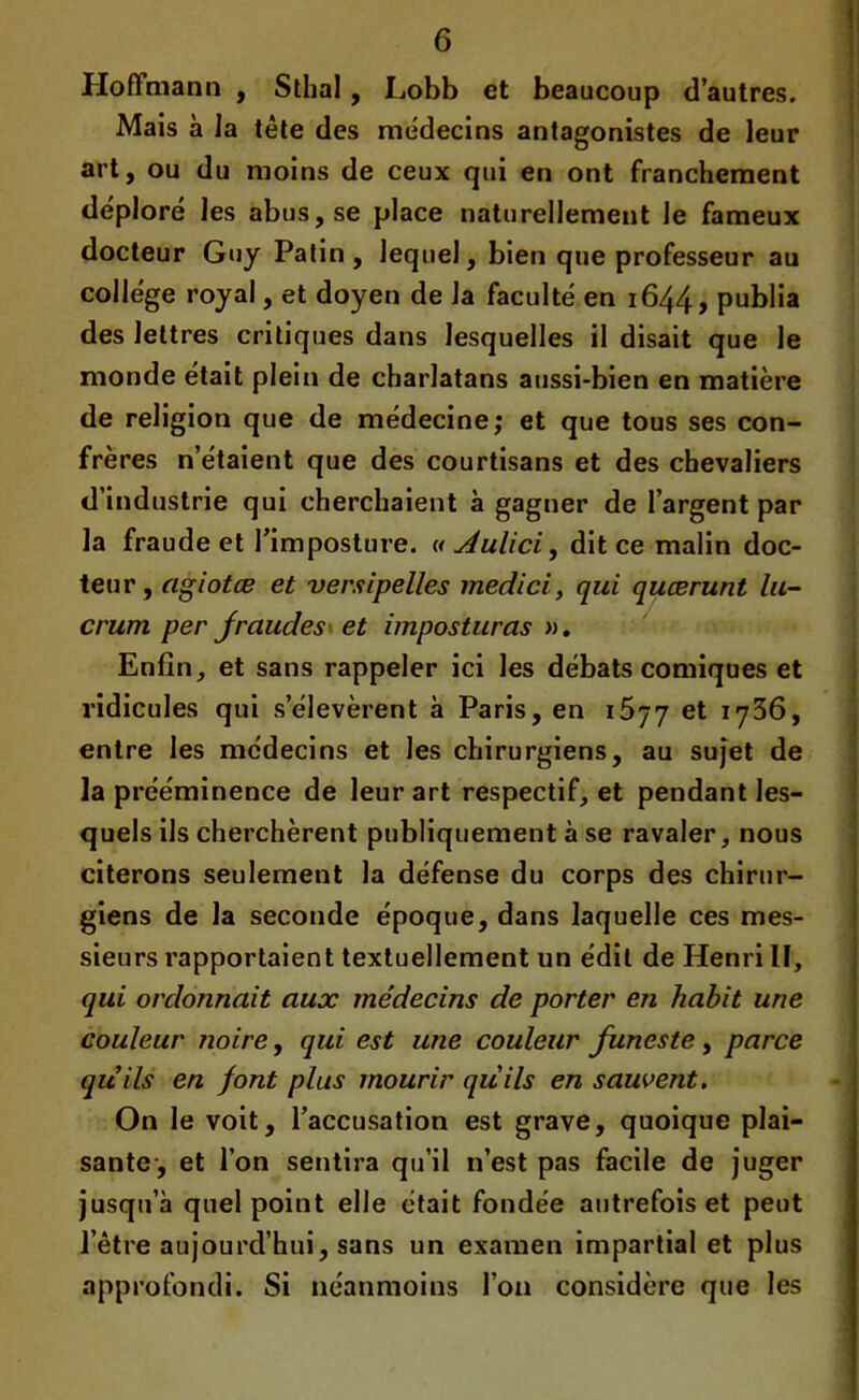 Hoffmann , Sthal , Lobb et beaucoup d’autres. Mais à la tète des médecins antagonistes de leur art, ou du moins de ceux qui en ont franchement déploré les abus, se place naturellement le fameux docteur Guy Patin, lequel, bien que professeur au college royal, et doyen de la faculté en 1644, publia des lettres critiques dans lesquelles il disait que le monde était plein de charlatans aussi-bien en matière de religion que de médecine; et que tous ses con- frères n’étaient que des courtisans et des chevaliers d’industrie qui cherchaient à gagner de l’argent par la fraude et l’imposture. « Aulici, dit ce malin doc- teur, agiotæ et versipelles medici, qui quærunt lu- crum per fraudes* et imposturas ». Enfin, et sans rappeler ici les débats comiques et ridicules qui s’élevèrent à Paris, en 1677 et 1736, entre les médecins et les chirurgiens, au sujet de la prééminence de leur art respectif, et pendant les- quels ils cherchèrent publiquement à se ravaler, nous citerons seulement la défense du corps des chirur- giens de la seconde époque, dans laquelle ces mes- sieurs rapportaient textuellement un édit de Henri II, qui ordonnait aux médecins de porter en habit une couleur noire, qui est une couleur funeste, parce quils en font plus mourir quils en sauvent. On le voit, l’accusation est grave, quoique plai- sante-, et l’on sentira qu’il n’est pas facile de juger jusqu’à quel point elle était fondée autrefois et peut l’être aujourd’hui, sans un examen impartial et plus approfondi. Si néanmoins l’on considère que les