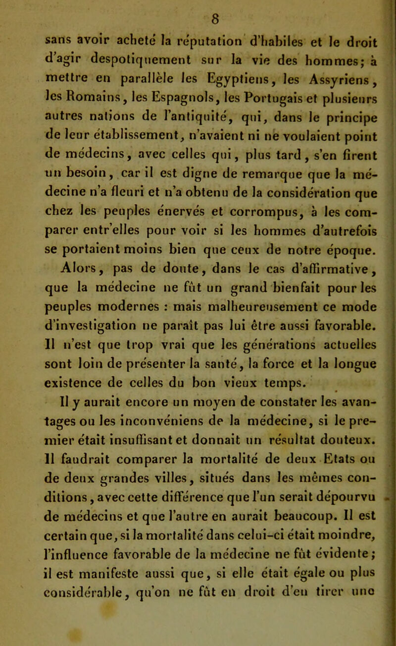 sans avoir acheté la réputation d’habiles et le droit d’agir despotiquement sur la vie des hommes; à mettre en parallèle les Egyptiens, les Assyriens, les Romains, les Espagnols, les Portugais et plusieurs autres nations de l’antiquité, qui, dans le principe de leur établissement, n’avaient ni ne voulaient point de médecins, avec celles qui, plus tard, s’en firent un besoin , car il est digne de remarque que la mé- decine n’a fleuri et n’a obtenu de la considération que chez les peuples énervés et corrompus, à les com- parer entr’elles pour voir si les hommes d’autrefois se portaient moins bien que ceux de notre époque. Alors, pas de doute, dans le cas d’affirmative, que la médecine ne fut un grand bienfait pour les peuples modernes : mais malheureusement ce mode d’investigation ne paraît pas lui être aussi favorable. Il n’est que trop vrai que les générations actuelles . sont loin de présenter la santé, la force et la longue existence de celles du bon vieux temps. Il y aurait encore un moyen de constater les avan- tages ou les inconvéniens de la médecine, si le pre- mier était insuffisant et donnait un résultat douteux. Il faudrait comparer la mortalité de deux Etats ou de deux grandes villes, situés dans les mêmes con- ditions , avec cette différence que l’un serait dépourvu - de médecins et que l’autre en aurait beaucoup. Il est certain que, si la mortalité dans celui-ci était moindre, l’influence favorable de la médecine ne fut évidente; il est manifeste aussi que, si elle était égale ou plus considérable, qu’on ne fut en droit d’en tirer une