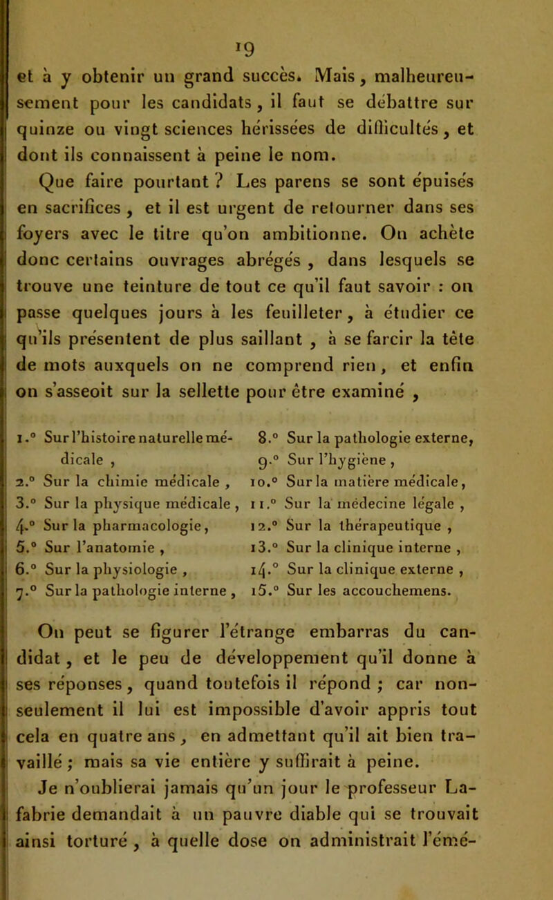 »9 et à y obtenir un grand succès» Mais, malheureu- sement pour les candidats , il faut se débattre sur quinze ou vingt sciences hérissées de difficultés, et dont ils connaissent à peine le nom. Que faire pourtant ? Les parens se sont épuisés en sacrifices , et il est urgent de retourner dans ses foyers avec le titre qu’on ambitionne. On achète donc certains ouvrages abrégés , dans lesquels se trouve une teinture de tout ce qu’il faut savoir : on passe quelques jours à les feuilleter, à étudier ce qu’ils présentent de plus saillant , à se farcir la tête de mots auxquels on ne comprend rien , et enfin on s’asseoit sur la sellette pour être examiné , i.° Sur l’histoire naturelle me- 8.° Sur la pathologie externe, dicale , g.0 Sur l’hygiène , 2.0 Sur la chimie médicale , io.° Sur la matière médicale, 3.° Sur la physique médicale, ii.° Sur la médecine légale , 4-° Sur la pharmacologie, 12.0 Sur la thérapeutique , 5. ° Sur l’anatomie , i3.° Sur la clinique interne , 6. ° Sur la physiologie , i/j.0 Sur la clinique externe , Sur la pathologie interne , i5.° Sur les accouchemens. On peut se figurer l’étrange embarras du can- didat , et le peu de développement qu’il donne à ses réponses, quand toutefois il répond; car non- seulement il lui est impossible d’avoir appris tout cela en quatre ans, en admettant qu’il ait bien tra- vaillé ; mais sa vie entière y suffirait à peine. Je n’oublierai jamais qu’un jour le professeur La- fabrie demandait à un pauvre diable qui se trouvait ainsi torturé , à quelle dose on administrait l’émé-